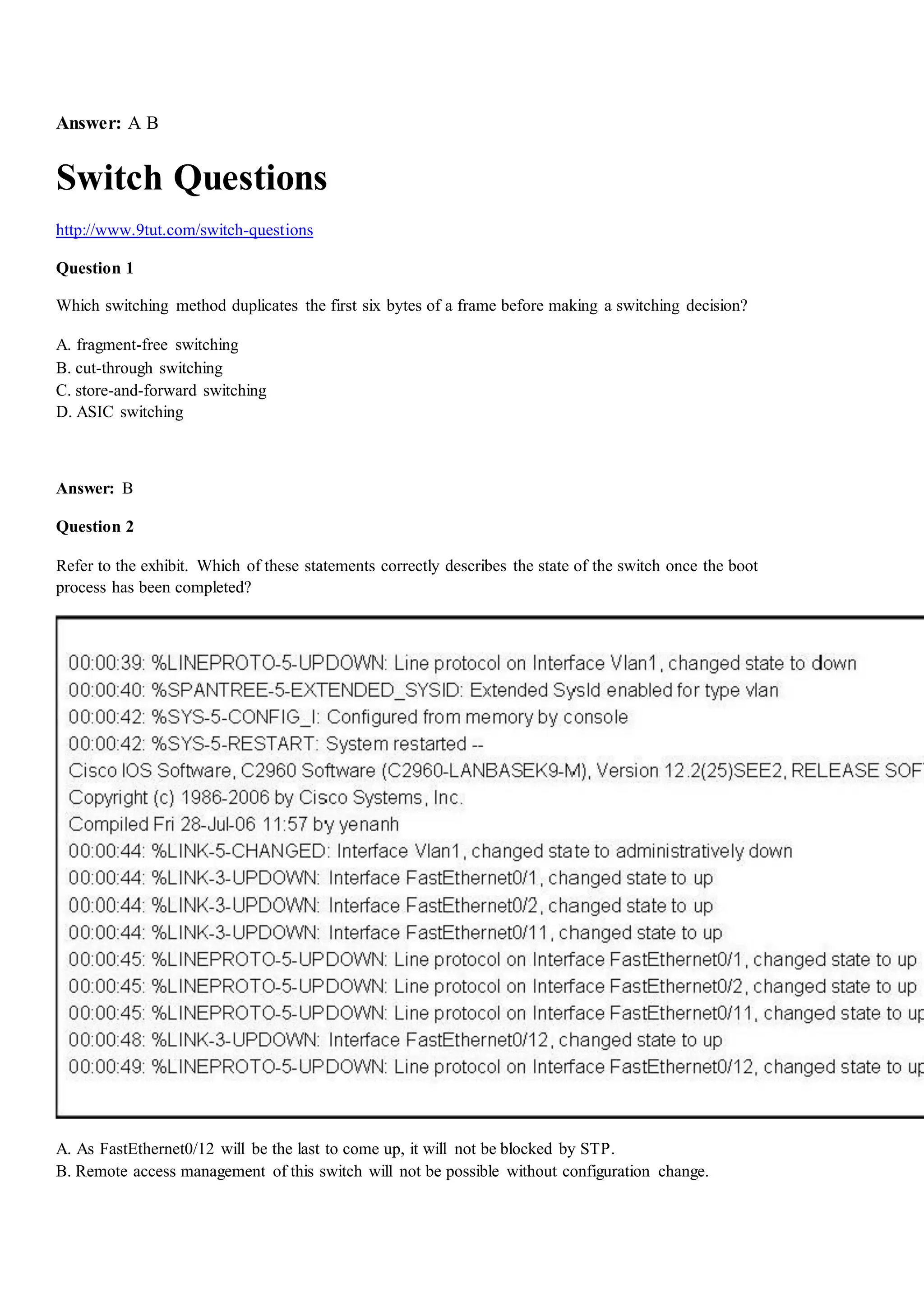 Answer: A B
Switch Questions
http://www.9tut.com/switch-questions
Question 1
Which switching method duplicates the first six bytes of a frame before making a switching decision?
A. fragment-free switching
B. cut-through switching
C. store-and-forward switching
D. ASIC switching
Answer: B
Question 2
Refer to the exhibit. Which of these statements correctly describes the state of the switch once the boot
process has been completed?
A. As FastEthernet0/12 will be the last to come up, it will not be blocked by STP.
B. Remote access management of this switch will not be possible without configuration change.
 