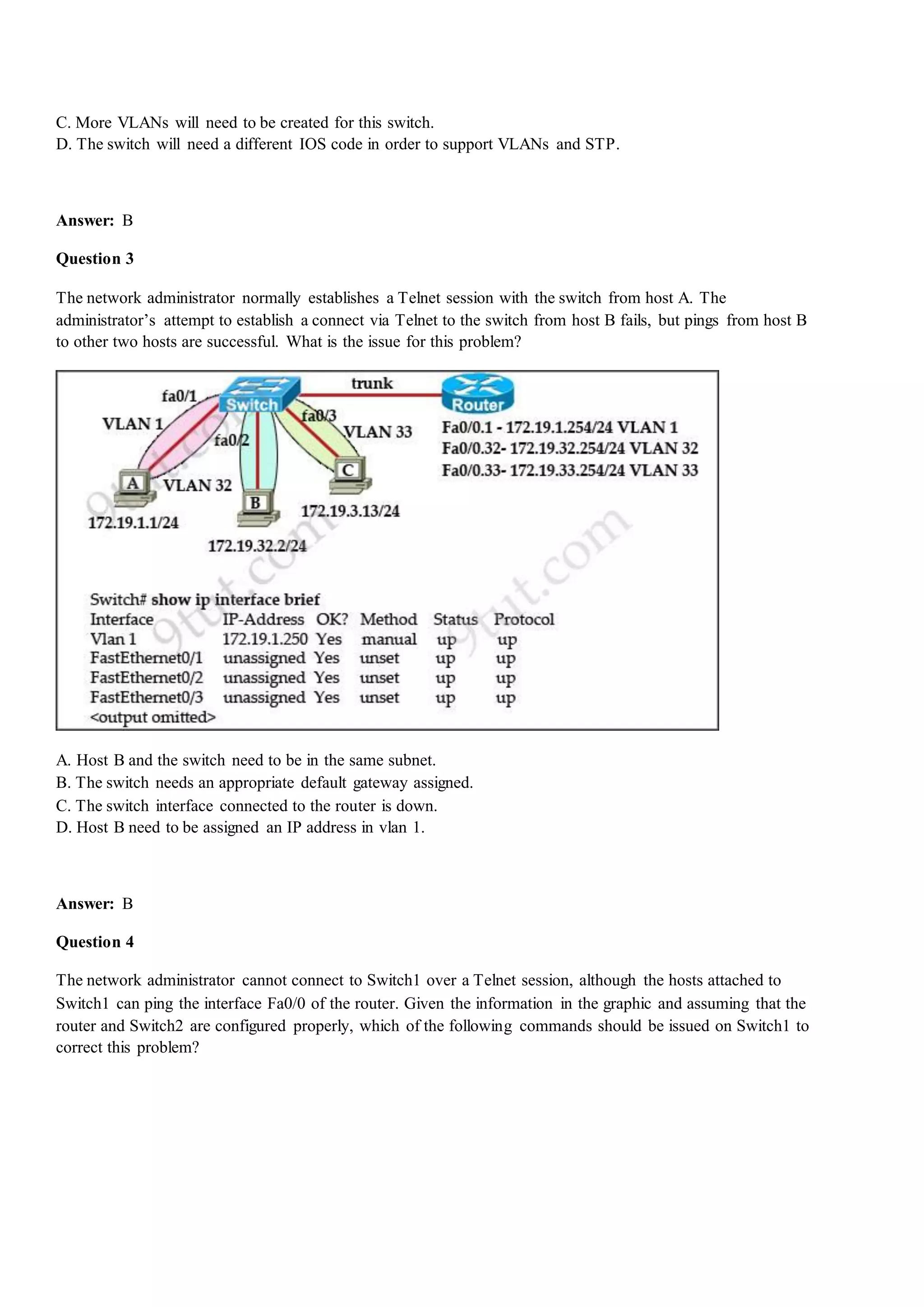 C. More VLANs will need to be created for this switch.
D. The switch will need a different IOS code in order to support VLANs and STP.
Answer: B
Question 3
The network administrator normally establishes a Telnet session with the switch from host A. The
administrator‟s attempt to establish a connect via Telnet to the switch from host B fails, but pings from host B
to other two hosts are successful. What is the issue for this problem?
A. Host B and the switch need to be in the same subnet.
B. The switch needs an appropriate default gateway assigned.
C. The switch interface connected to the router is down.
D. Host B need to be assigned an IP address in vlan 1.
Answer: B
Question 4
The network administrator cannot connect to Switch1 over a Telnet session, although the hosts attached to
Switch1 can ping the interface Fa0/0 of the router. Given the information in the graphic and assuming that the
router and Switch2 are configured properly, which of the following commands should be issued on Switch1 to
correct this problem?
 
