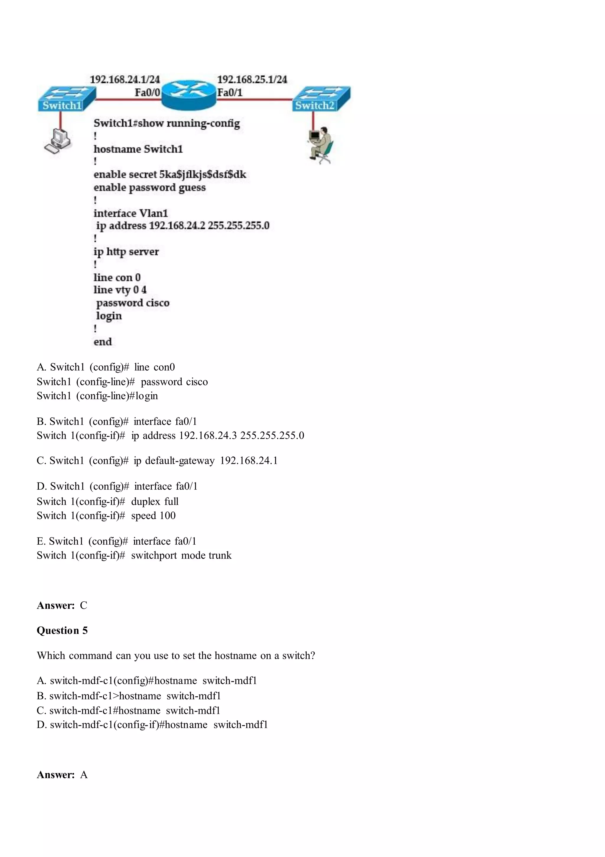 A. Switch1 (config)# line con0
Switch1 (config-line)# password cisco
Switch1 (config-line)#login
B. Switch1 (config)# interface fa0/1
Switch 1(config-if)# ip address 192.168.24.3 255.255.255.0
C. Switch1 (config)# ip default-gateway 192.168.24.1
D. Switch1 (config)# interface fa0/1
Switch 1(config-if)# duplex full
Switch 1(config-if)# speed 100
E. Switch1 (config)# interface fa0/1
Switch 1(config-if)# switchport mode trunk
Answer: C
Question 5
Which command can you use to set the hostname on a switch?
A. switch-mdf-c1(config)#hostname switch-mdf1
B. switch-mdf-c1>hostname switch-mdf1
C. switch-mdf-c1#hostname switch-mdf1
D. switch-mdf-c1(config-if)#hostname switch-mdf1
Answer: A
 