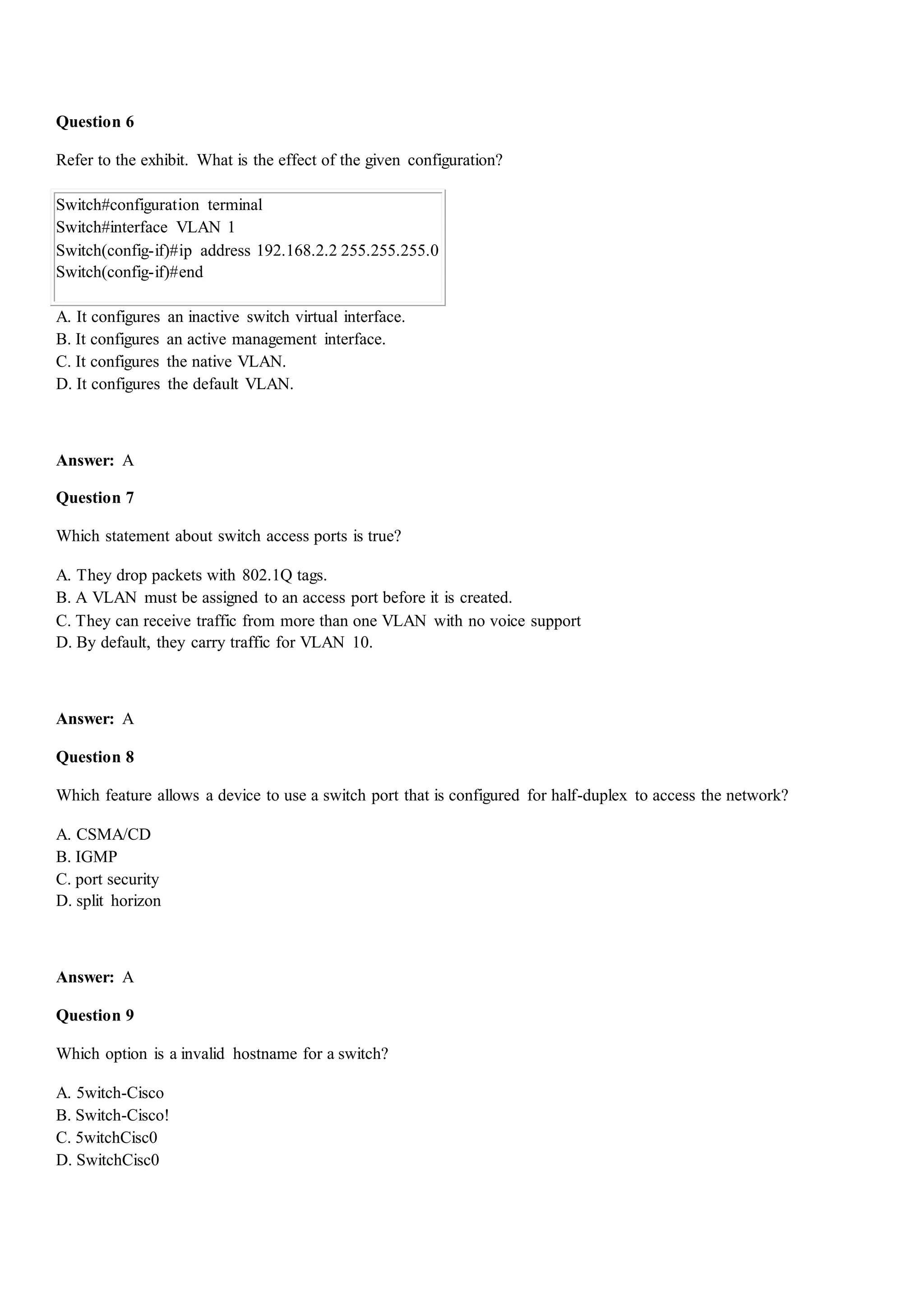 Question 6
Refer to the exhibit. What is the effect of the given configuration?
Switch#configuration terminal
Switch#interface VLAN 1
Switch(config-if)#ip address 192.168.2.2 255.255.255.0
Switch(config-if)#end
A. It configures an inactive switch virtual interface.
B. It configures an active management interface.
C. It configures the native VLAN.
D. It configures the default VLAN.
Answer: A
Question 7
Which statement about switch access ports is true?
A. They drop packets with 802.1Q tags.
B. A VLAN must be assigned to an access port before it is created.
C. They can receive traffic from more than one VLAN with no voice support
D. By default, they carry traffic for VLAN 10.
Answer: A
Question 8
Which feature allows a device to use a switch port that is configured for half-duplex to access the network?
A. CSMA/CD
B. IGMP
C. port security
D. split horizon
Answer: A
Question 9
Which option is a invalid hostname for a switch?
A. 5witch-Cisco
B. Switch-Cisco!
C. 5witchCisc0
D. SwitchCisc0
 