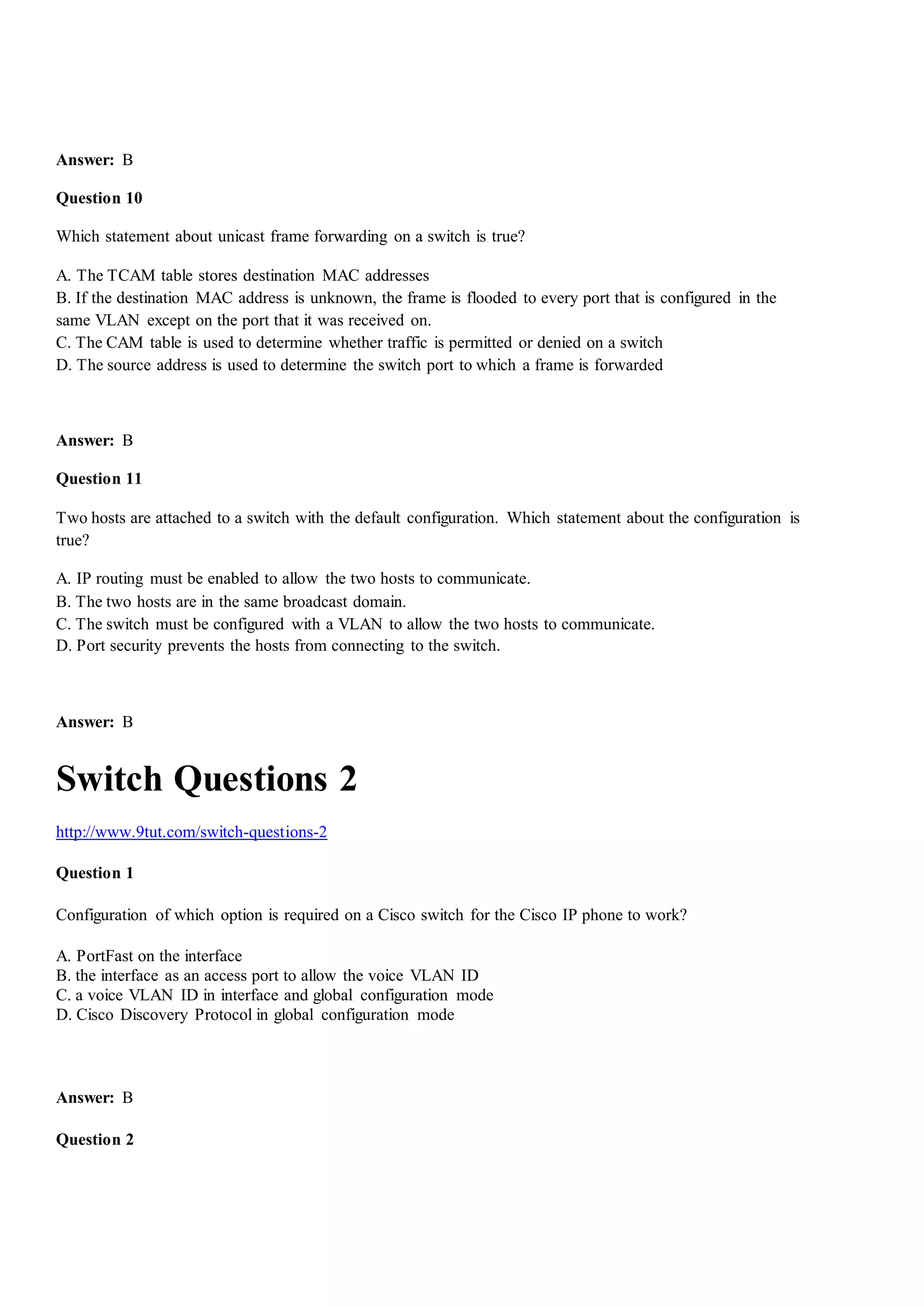 Answer: B
Question 10
Which statement about unicast frame forwarding on a switch is true?
A. The TCAM table stores destination MAC addresses
B. If the destination MAC address is unknown, the frame is flooded to every port that is configured in the
same VLAN except on the port that it was received on.
C. The CAM table is used to determine whether traffic is permitted or denied on a switch
D. The source address is used to determine the switch port to which a frame is forwarded
Answer: B
Question 11
Two hosts are attached to a switch with the default configuration. Which statement about the configuration is
true?
A. IP routing must be enabled to allow the two hosts to communicate.
B. The two hosts are in the same broadcast domain.
C. The switch must be configured with a VLAN to allow the two hosts to communicate.
D. Port security prevents the hosts from connecting to the switch.
Answer: B
Switch Questions 2
http://www.9tut.com/switch-questions-2
Question 1
Configuration of which option is required on a Cisco switch for the Cisco IP phone to work?
A. PortFast on the interface
B. the interface as an access port to allow the voice VLAN ID
C. a voice VLAN ID in interface and global configuration mode
D. Cisco Discovery Protocol in global configuration mode
Answer: B
Question 2
 