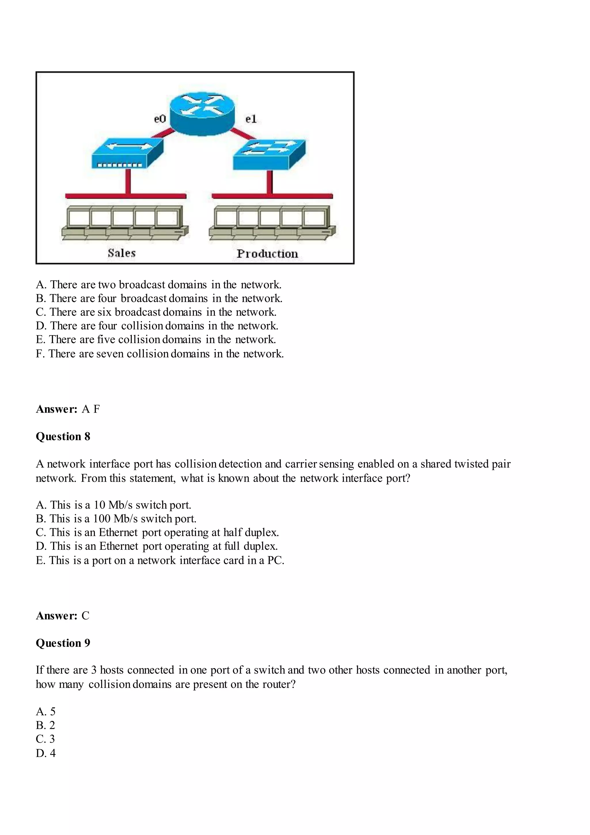 A. There are two broadcast domains in the network.
B. There are four broadcast domains in the network.
C. There are six broadcast domains in the network.
D. There are four collisiondomains in the network.
E. There are five collisiondomains in the network.
F. There are seven collisiondomains in the network.
Answer: A F
Question 8
A network interface port has collisiondetection and carrier sensing enabled on a shared twisted pair
network. From this statement, what is known about the network interface port?
A. This is a 10 Mb/s switch port.
B. This is a 100 Mb/s switch port.
C. This is an Ethernet port operating at half duplex.
D. This is an Ethernet port operating at full duplex.
E. This is a port on a network interface card in a PC.
Answer: C
Question 9
If there are 3 hosts connected in one port of a switch and two other hosts connected in another port,
how many collisiondomains are present on the router?
A. 5
B. 2
C. 3
D. 4
 