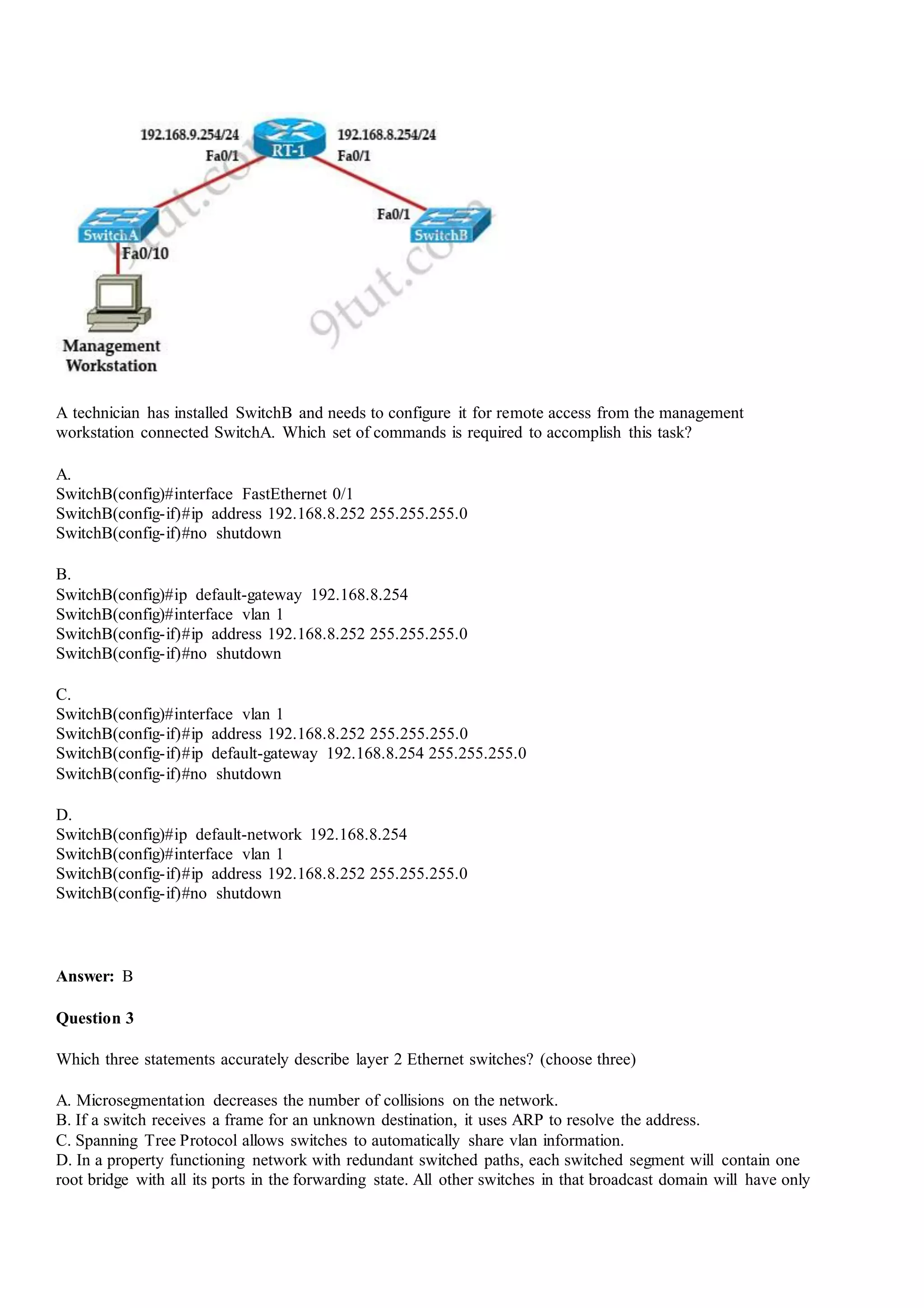A technician has installed SwitchB and needs to configure it for remote access from the management
workstation connected SwitchA. Which set of commands is required to accomplish this task?
A.
SwitchB(config)#interface FastEthernet 0/1
SwitchB(config-if)#ip address 192.168.8.252 255.255.255.0
SwitchB(config-if)#no shutdown
B.
SwitchB(config)#ip default-gateway 192.168.8.254
SwitchB(config)#interface vlan 1
SwitchB(config-if)#ip address 192.168.8.252 255.255.255.0
SwitchB(config-if)#no shutdown
C.
SwitchB(config)#interface vlan 1
SwitchB(config-if)#ip address 192.168.8.252 255.255.255.0
SwitchB(config-if)#ip default-gateway 192.168.8.254 255.255.255.0
SwitchB(config-if)#no shutdown
D.
SwitchB(config)#ip default-network 192.168.8.254
SwitchB(config)#interface vlan 1
SwitchB(config-if)#ip address 192.168.8.252 255.255.255.0
SwitchB(config-if)#no shutdown
Answer: B
Question 3
Which three statements accurately describe layer 2 Ethernet switches? (choose three)
A. Microsegmentation decreases the number of collisions on the network.
B. If a switch receives a frame for an unknown destination, it uses ARP to resolve the address.
C. Spanning Tree Protocol allows switches to automatically share vlan information.
D. In a property functioning network with redundant switched paths, each switched segment will contain one
root bridge with all its ports in the forwarding state. All other switches in that broadcast domain will have only
 