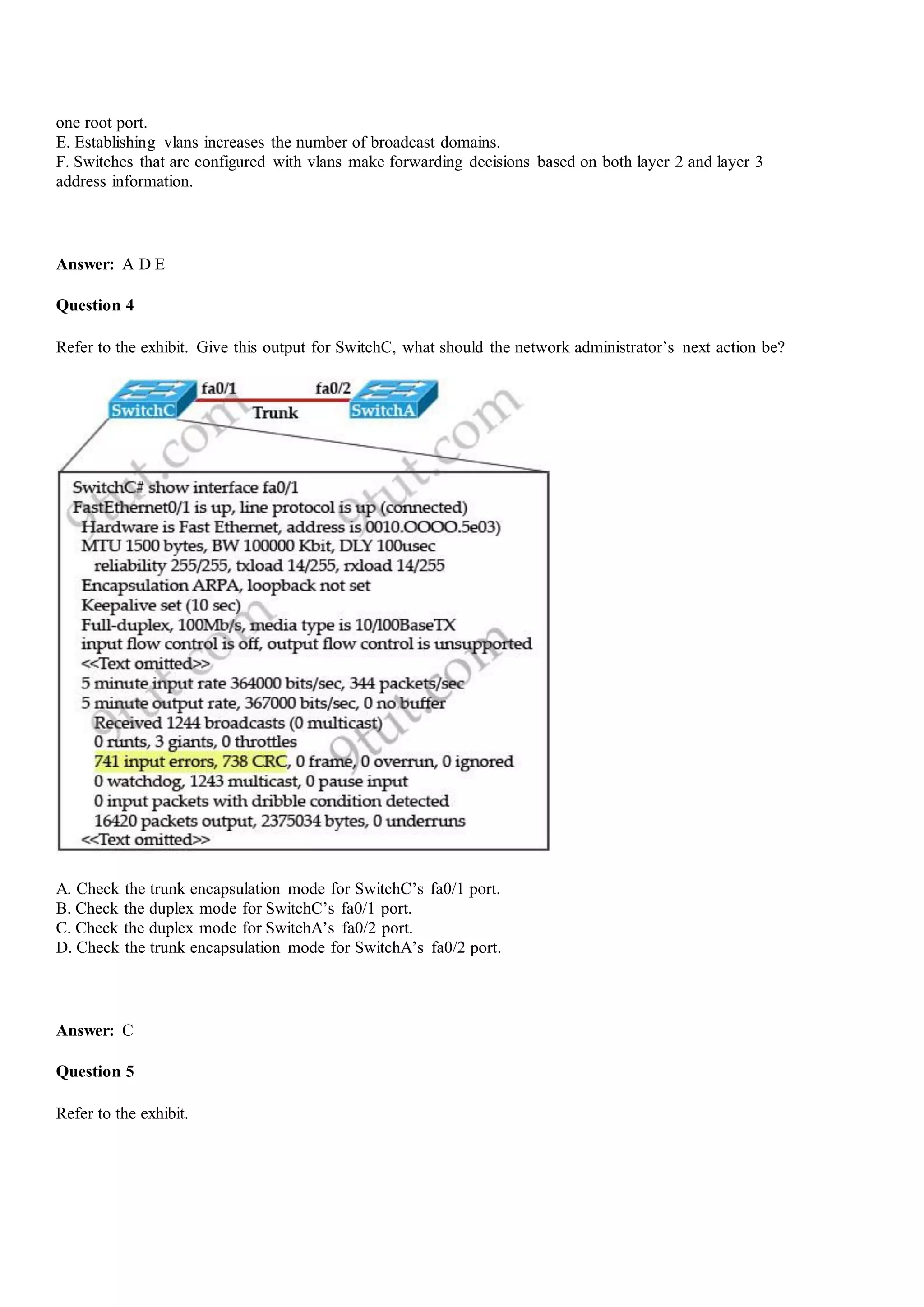 one root port.
E. Establishing vlans increases the number of broadcast domains.
F. Switches that are configured with vlans make forwarding decisions based on both layer 2 and layer 3
address information.
Answer: A D E
Question 4
Refer to the exhibit. Give this output for SwitchC, what should the network administrator‟s next action be?
A. Check the trunk encapsulation mode for SwitchC‟s fa0/1 port.
B. Check the duplex mode for SwitchC‟s fa0/1 port.
C. Check the duplex mode for SwitchA‟s fa0/2 port.
D. Check the trunk encapsulation mode for SwitchA‟s fa0/2 port.
Answer: C
Question 5
Refer to the exhibit.
 