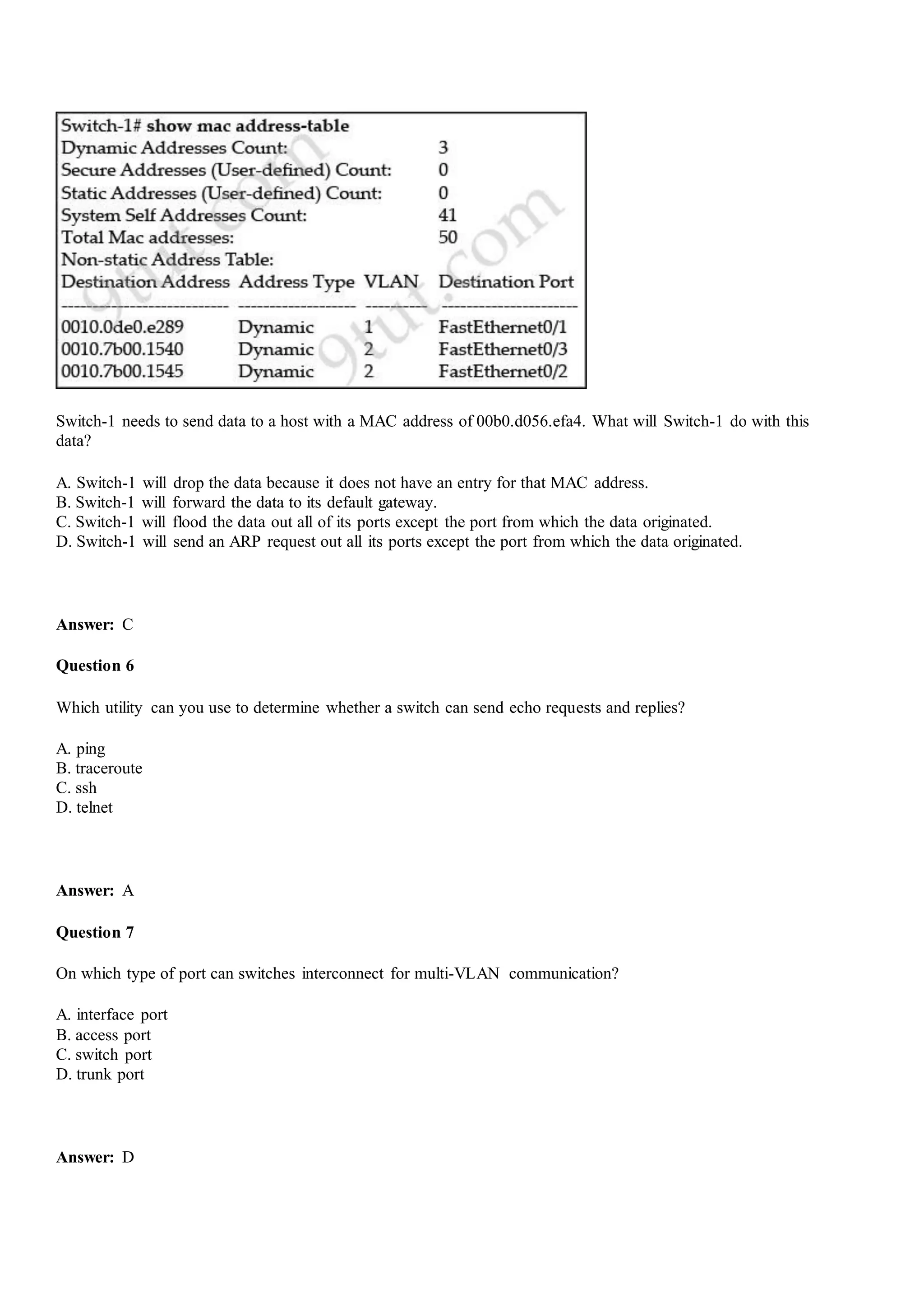 Switch-1 needs to send data to a host with a MAC address of 00b0.d056.efa4. What will Switch-1 do with this
data?
A. Switch-1 will drop the data because it does not have an entry for that MAC address.
B. Switch-1 will forward the data to its default gateway.
C. Switch-1 will flood the data out all of its ports except the port from which the data originated.
D. Switch-1 will send an ARP request out all its ports except the port from which the data originated.
Answer: C
Question 6
Which utility can you use to determine whether a switch can send echo requests and replies?
A. ping
B. traceroute
C. ssh
D. telnet
Answer: A
Question 7
On which type of port can switches interconnect for multi-VLAN communication?
A. interface port
B. access port
C. switch port
D. trunk port
Answer: D
 