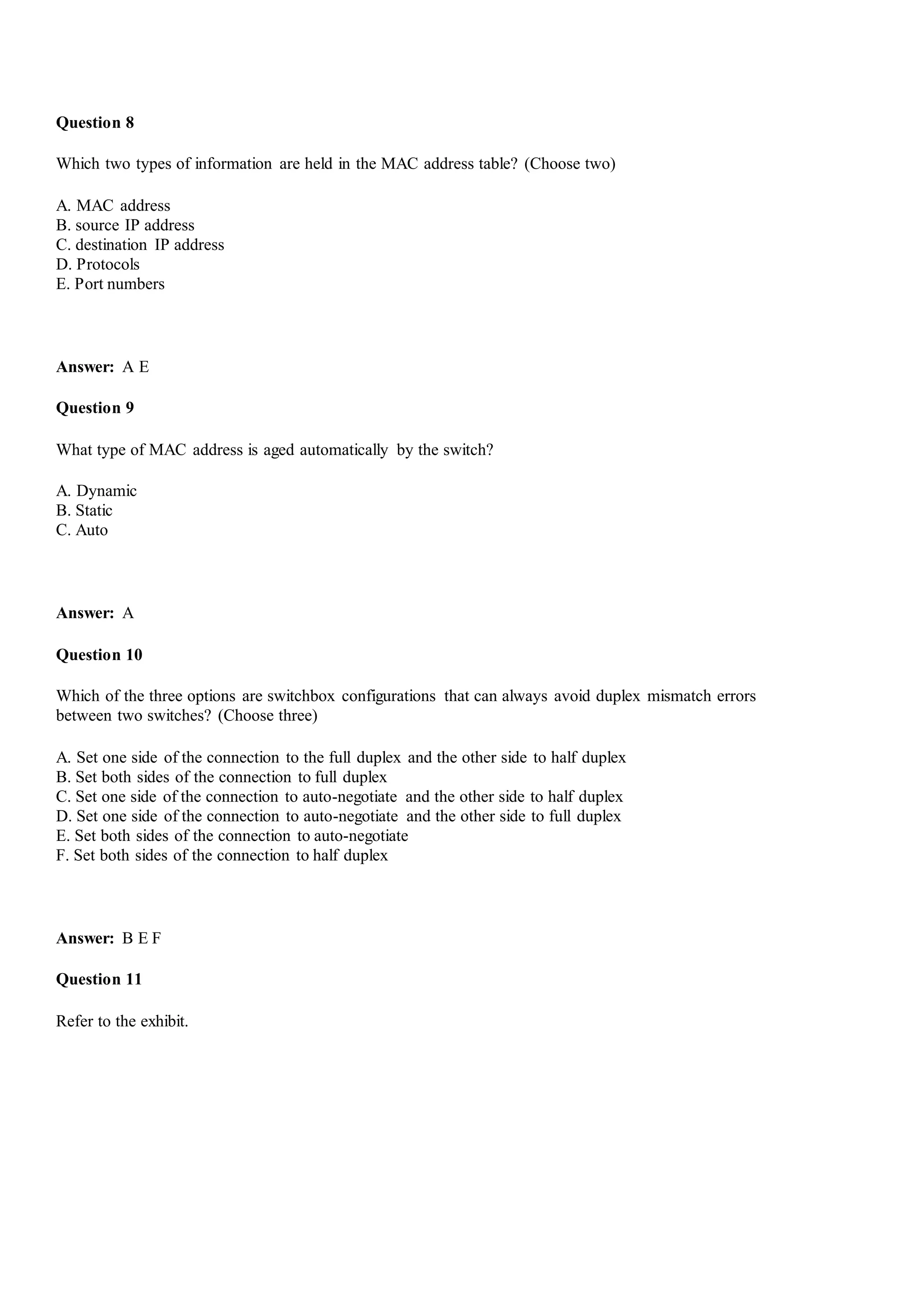 Question 8
Which two types of information are held in the MAC address table? (Choose two)
A. MAC address
B. source IP address
C. destination IP address
D. Protocols
E. Port numbers
Answer: A E
Question 9
What type of MAC address is aged automatically by the switch?
A. Dynamic
B. Static
C. Auto
Answer: A
Question 10
Which of the three options are switchbox configurations that can always avoid duplex mismatch errors
between two switches? (Choose three)
A. Set one side of the connection to the full duplex and the other side to half duplex
B. Set both sides of the connection to full duplex
C. Set one side of the connection to auto-negotiate and the other side to half duplex
D. Set one side of the connection to auto-negotiate and the other side to full duplex
E. Set both sides of the connection to auto-negotiate
F. Set both sides of the connection to half duplex
Answer: B E F
Question 11
Refer to the exhibit.
 