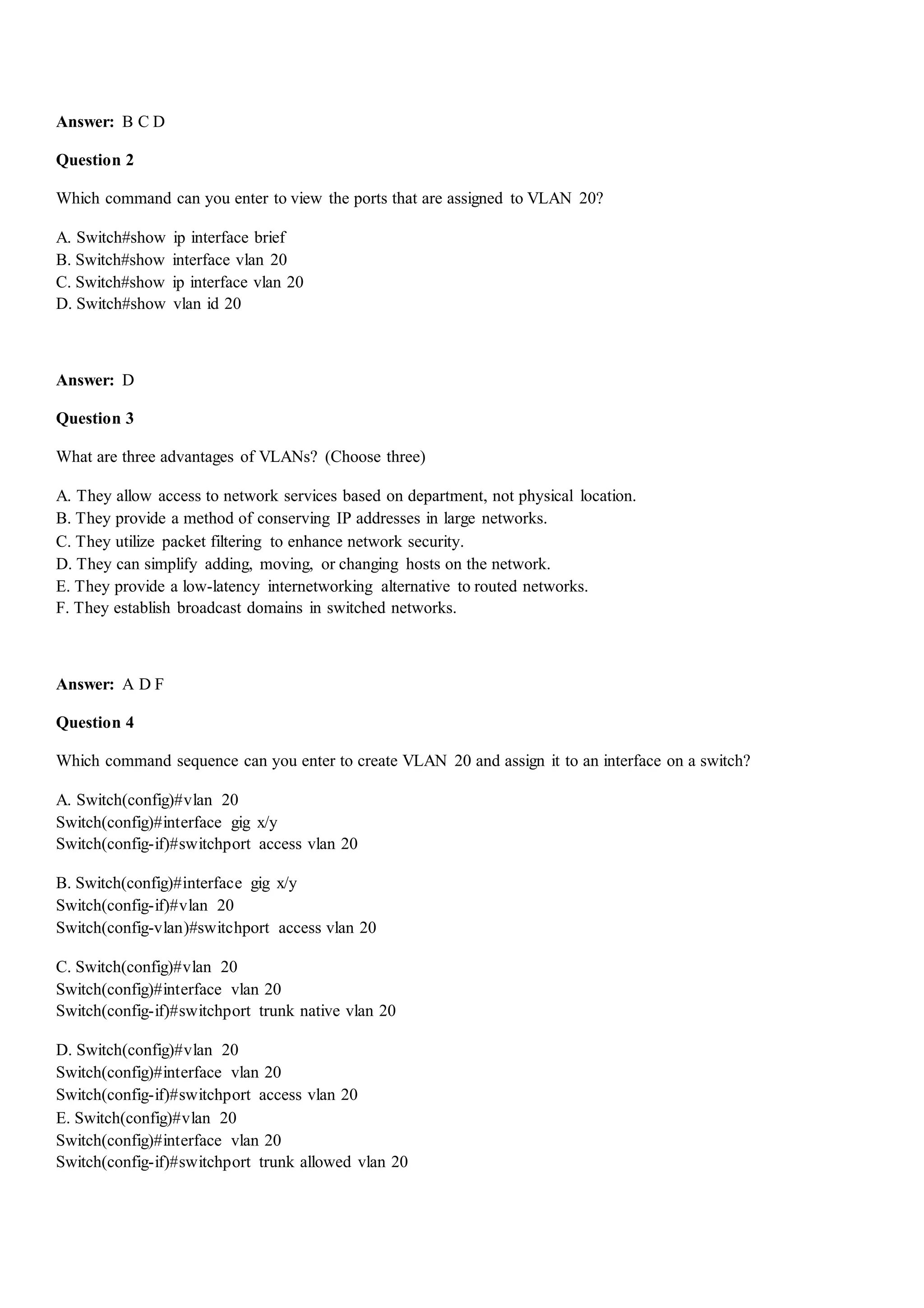 Answer: B C D
Question 2
Which command can you enter to view the ports that are assigned to VLAN 20?
A. Switch#show ip interface brief
B. Switch#show interface vlan 20
C. Switch#show ip interface vlan 20
D. Switch#show vlan id 20
Answer: D
Question 3
What are three advantages of VLANs? (Choose three)
A. They allow access to network services based on department, not physical location.
B. They provide a method of conserving IP addresses in large networks.
C. They utilize packet filtering to enhance network security.
D. They can simplify adding, moving, or changing hosts on the network.
E. They provide a low-latency internetworking alternative to routed networks.
F. They establish broadcast domains in switched networks.
Answer: A D F
Question 4
Which command sequence can you enter to create VLAN 20 and assign it to an interface on a switch?
A. Switch(config)#vlan 20
Switch(config)#interface gig x/y
Switch(config-if)#switchport access vlan 20
B. Switch(config)#interface gig x/y
Switch(config-if)#vlan 20
Switch(config-vlan)#switchport access vlan 20
C. Switch(config)#vlan 20
Switch(config)#interface vlan 20
Switch(config-if)#switchport trunk native vlan 20
D. Switch(config)#vlan 20
Switch(config)#interface vlan 20
Switch(config-if)#switchport access vlan 20
E. Switch(config)#vlan 20
Switch(config)#interface vlan 20
Switch(config-if)#switchport trunk allowed vlan 20
 
