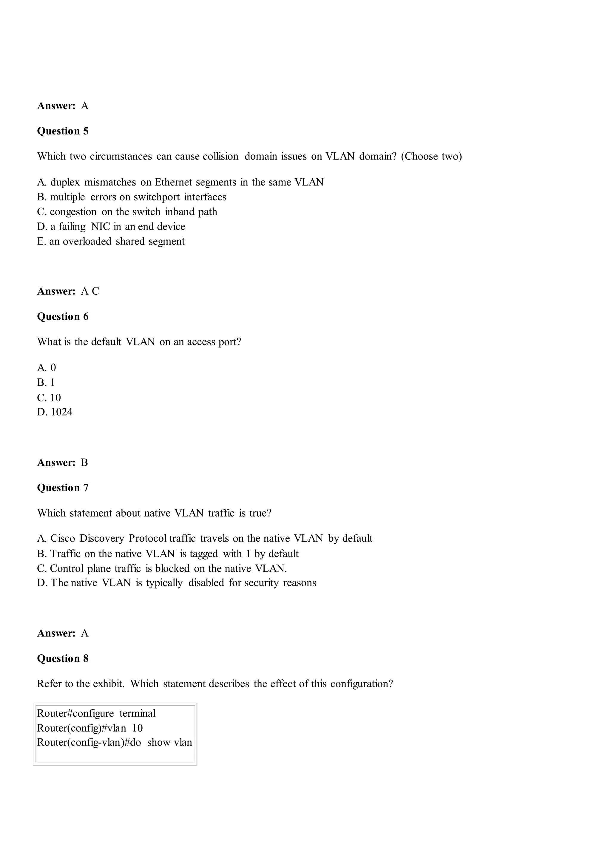 Answer: A
Question 5
Which two circumstances can cause collision domain issues on VLAN domain? (Choose two)
A. duplex mismatches on Ethernet segments in the same VLAN
B. multiple errors on switchport interfaces
C. congestion on the switch inband path
D. a failing NIC in an end device
E. an overloaded shared segment
Answer: A C
Question 6
What is the default VLAN on an access port?
A. 0
B. 1
C. 10
D. 1024
Answer: B
Question 7
Which statement about native VLAN traffic is true?
A. Cisco Discovery Protocol traffic travels on the native VLAN by default
B. Traffic on the native VLAN is tagged with 1 by default
C. Control plane traffic is blocked on the native VLAN.
D. The native VLAN is typically disabled for security reasons
Answer: A
Question 8
Refer to the exhibit. Which statement describes the effect of this configuration?
Router#configure terminal
Router(config)#vlan 10
Router(config-vlan)#do show vlan
 