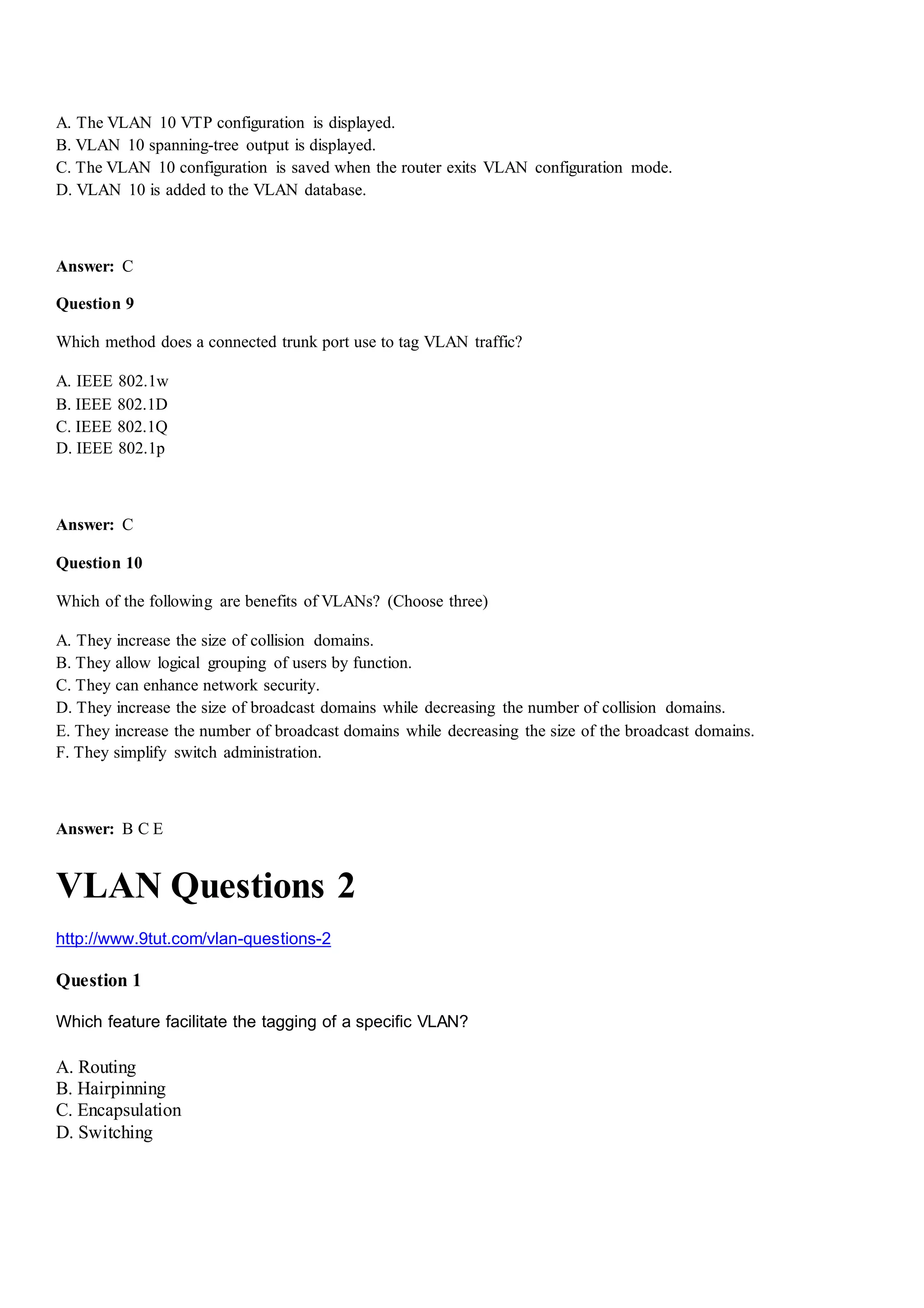 A. The VLAN 10 VTP configuration is displayed.
B. VLAN 10 spanning-tree output is displayed.
C. The VLAN 10 configuration is saved when the router exits VLAN configuration mode.
D. VLAN 10 is added to the VLAN database.
Answer: C
Question 9
Which method does a connected trunk port use to tag VLAN traffic?
A. IEEE 802.1w
B. IEEE 802.1D
C. IEEE 802.1Q
D. IEEE 802.1p
Answer: C
Question 10
Which of the following are benefits of VLANs? (Choose three)
A. They increase the size of collision domains.
B. They allow logical grouping of users by function.
C. They can enhance network security.
D. They increase the size of broadcast domains while decreasing the number of collision domains.
E. They increase the number of broadcast domains while decreasing the size of the broadcast domains.
F. They simplify switch administration.
Answer: B C E
VLAN Questions 2
http://www.9tut.com/vlan-questions-2
Question 1
Which feature facilitate the tagging of a specific VLAN?
A. Routing
B. Hairpinning
C. Encapsulation
D. Switching
 
