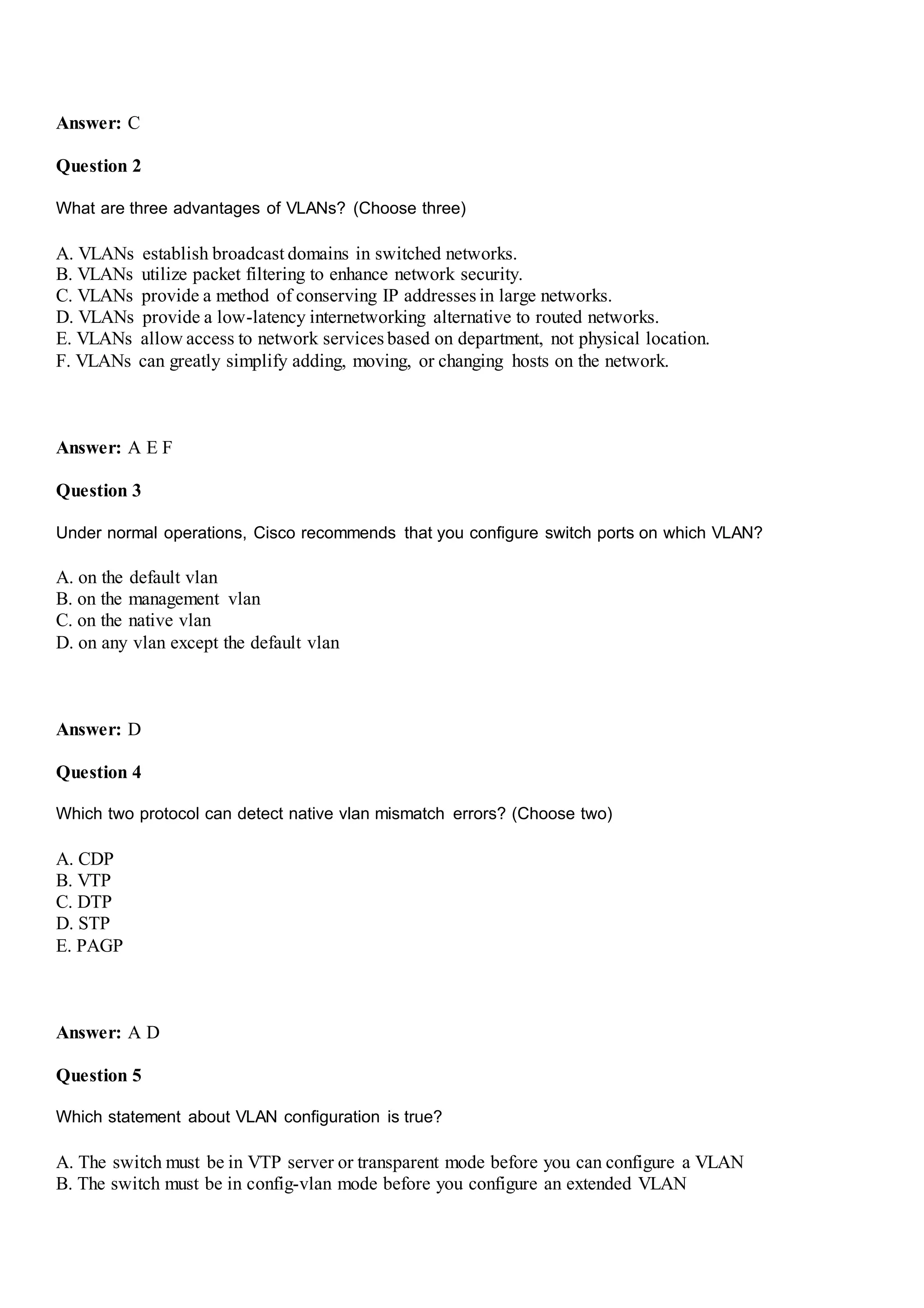 Answer: C
Question 2
What are three advantages of VLANs? (Choose three)
A. VLANs establish broadcast domains in switched networks.
B. VLANs utilize packet filtering to enhance network security.
C. VLANs provide a method of conserving IP addresses in large networks.
D. VLANs provide a low-latency internetworking alternative to routed networks.
E. VLANs allow access to network services based on department, not physical location.
F. VLANs can greatly simplify adding, moving, or changing hosts on the network.
Answer: A E F
Question 3
Under normal operations, Cisco recommends that you configure switch ports on which VLAN?
A. on the default vlan
B. on the management vlan
C. on the native vlan
D. on any vlan except the default vlan
Answer: D
Question 4
Which two protocol can detect native vlan mismatch errors? (Choose two)
A. CDP
B. VTP
C. DTP
D. STP
E. PAGP
Answer: A D
Question 5
Which statement about VLAN configuration is true?
A. The switch must be in VTP server or transparent mode before you can configure a VLAN
B. The switch must be in config-vlan mode before you configure an extended VLAN
 