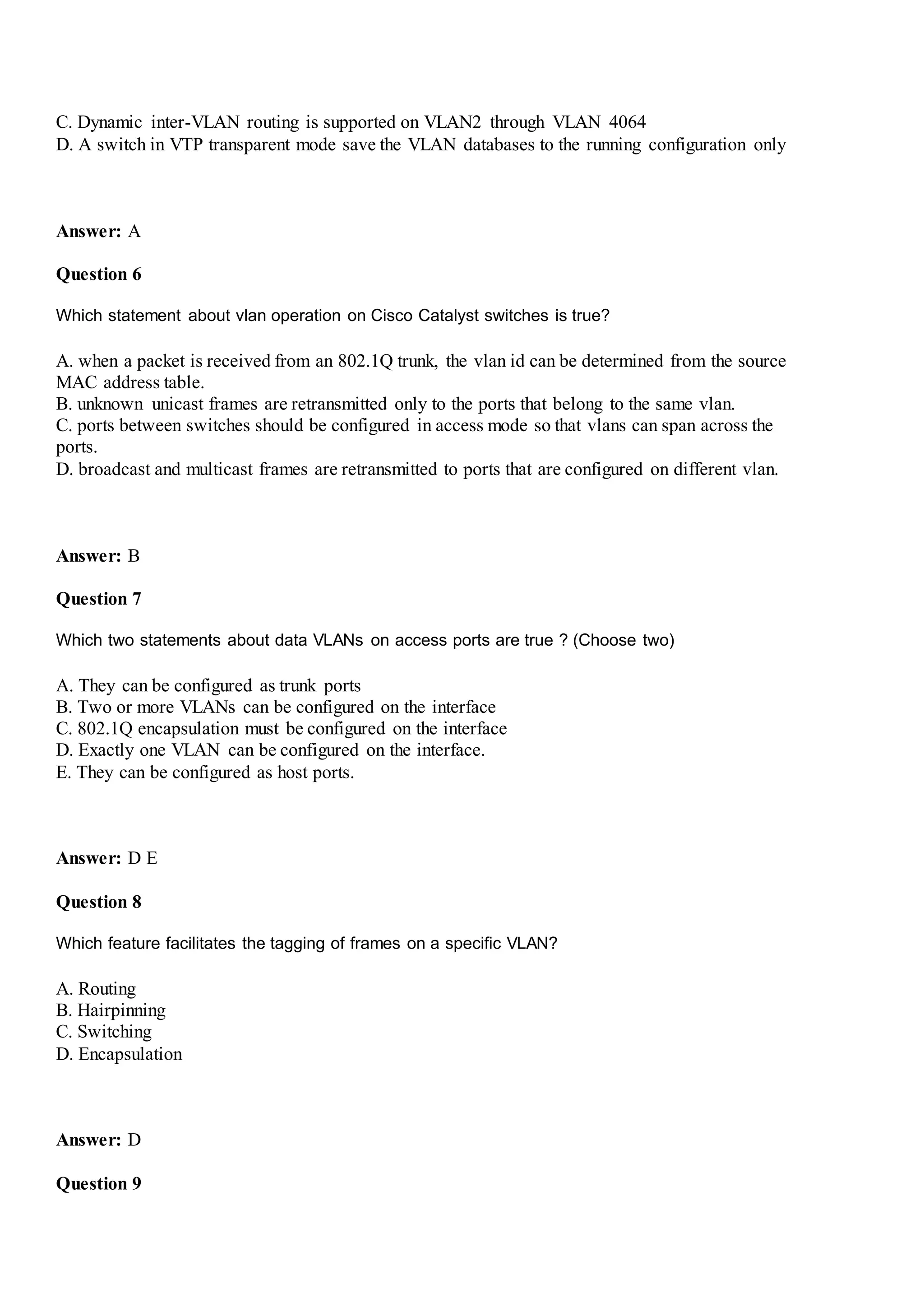 C. Dynamic inter-VLAN routing is supported on VLAN2 through VLAN 4064
D. A switch in VTP transparent mode save the VLAN databases to the running configuration only
Answer: A
Question 6
Which statement about vlan operation on Cisco Catalyst switches is true?
A. when a packet is received from an 802.1Q trunk, the vlan id can be determined from the source
MAC address table.
B. unknown unicast frames are retransmitted only to the ports that belong to the same vlan.
C. ports between switches should be configured in access mode so that vlans can span across the
ports.
D. broadcast and multicast frames are retransmitted to ports that are configured on different vlan.
Answer: B
Question 7
Which two statements about data VLANs on access ports are true ? (Choose two)
A. They can be configured as trunk ports
B. Two or more VLANs can be configured on the interface
C. 802.1Q encapsulation must be configured on the interface
D. Exactly one VLAN can be configured on the interface.
E. They can be configured as host ports.
Answer: D E
Question 8
Which feature facilitates the tagging of frames on a specific VLAN?
A. Routing
B. Hairpinning
C. Switching
D. Encapsulation
Answer: D
Question 9
 