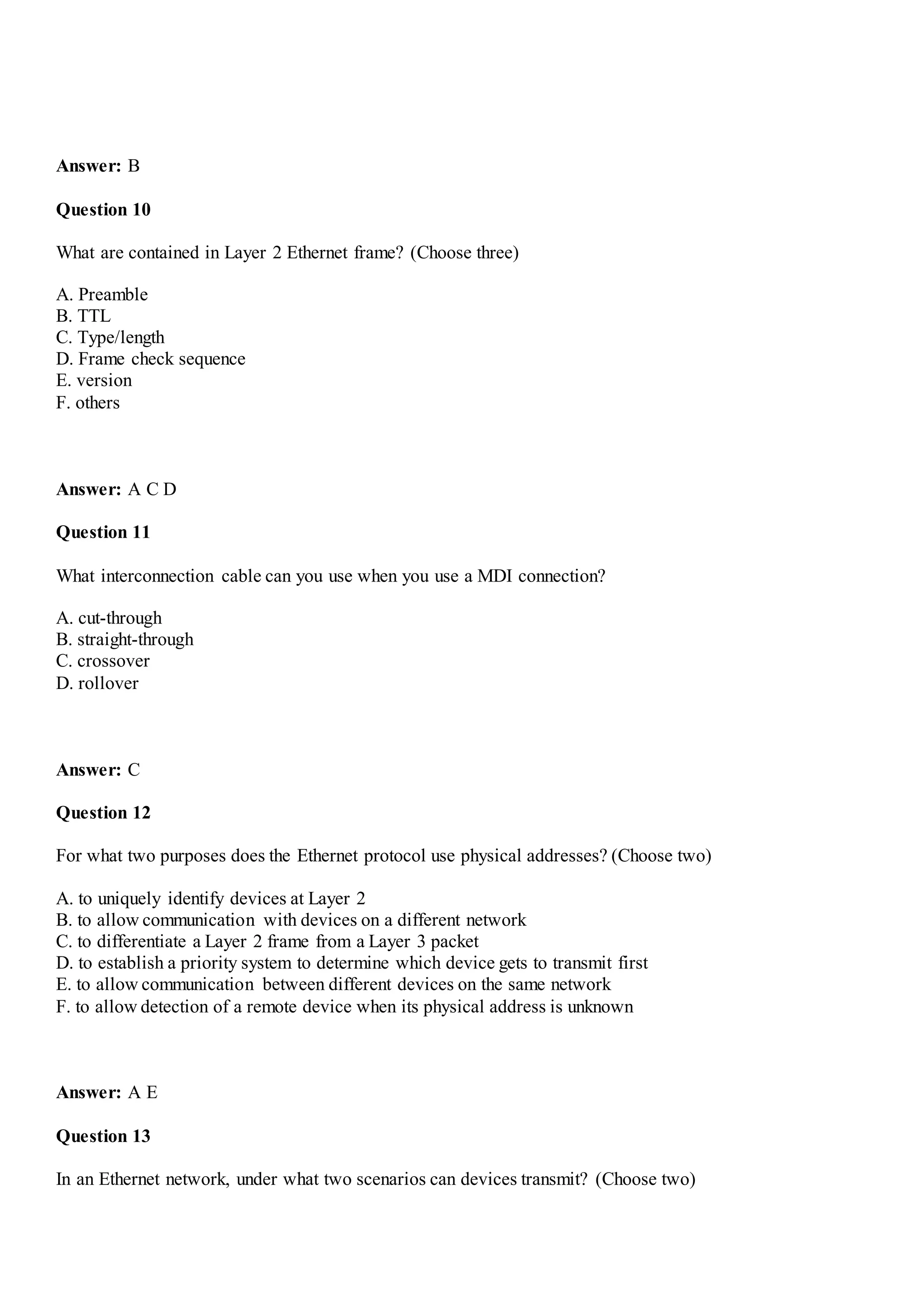 Answer: B
Question 10
What are contained in Layer 2 Ethernet frame? (Choose three)
A. Preamble
B. TTL
C. Type/length
D. Frame check sequence
E. version
F. others
Answer: A C D
Question 11
What interconnection cable can you use when you use a MDI connection?
A. cut-through
B. straight-through
C. crossover
D. rollover
Answer: C
Question 12
For what two purposes does the Ethernet protocol use physical addresses? (Choose two)
A. to uniquely identify devices at Layer 2
B. to allow communication with devices on a different network
C. to differentiate a Layer 2 frame from a Layer 3 packet
D. to establish a priority system to determine which device gets to transmit first
E. to allow communication between different devices on the same network
F. to allow detection of a remote device when its physical address is unknown
Answer: A E
Question 13
In an Ethernet network, under what two scenarios can devices transmit? (Choose two)
 