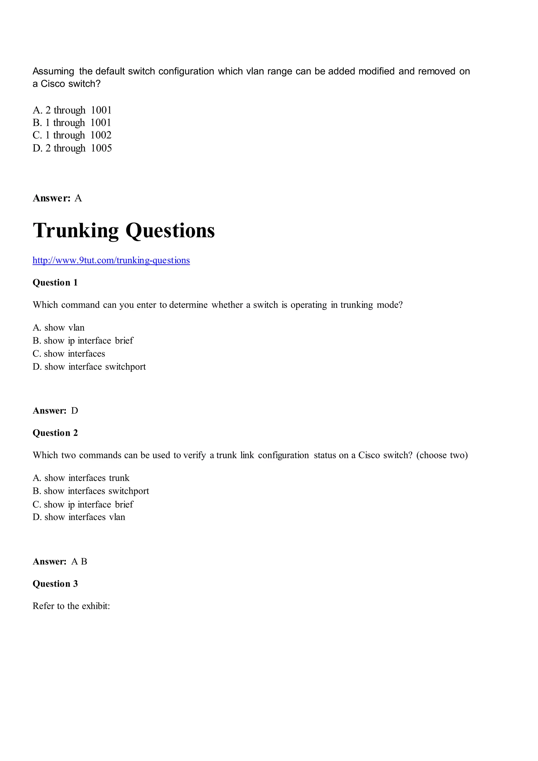 Assuming the default switch configuration which vlan range can be added modified and removed on
a Cisco switch?
A. 2 through 1001
B. 1 through 1001
C. 1 through 1002
D. 2 through 1005
Answer: A
Trunking Questions
http://www.9tut.com/trunking-questions
Question 1
Which command can you enter to determine whether a switch is operating in trunking mode?
A. show vlan
B. show ip interface brief
C. show interfaces
D. show interface switchport
Answer: D
Question 2
Which two commands can be used to verify a trunk link configuration status on a Cisco switch? (choose two)
A. show interfaces trunk
B. show interfaces switchport
C. show ip interface brief
D. show interfaces vlan
Answer: A B
Question 3
Refer to the exhibit:
 