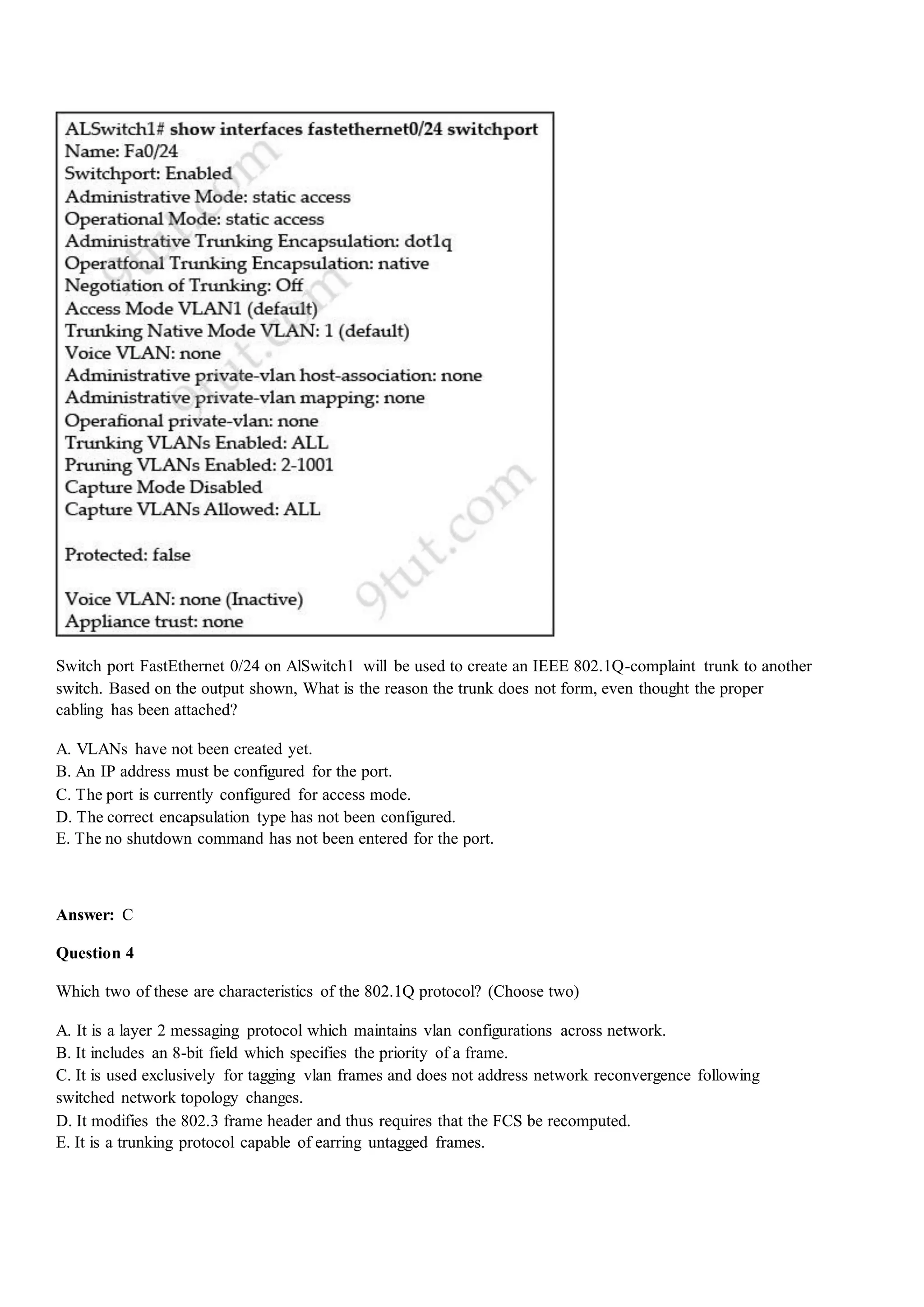 Switch port FastEthernet 0/24 on AlSwitch1 will be used to create an IEEE 802.1Q-complaint trunk to another
switch. Based on the output shown, What is the reason the trunk does not form, even thought the proper
cabling has been attached?
A. VLANs have not been created yet.
B. An IP address must be configured for the port.
C. The port is currently configured for access mode.
D. The correct encapsulation type has not been configured.
E. The no shutdown command has not been entered for the port.
Answer: C
Question 4
Which two of these are characteristics of the 802.1Q protocol? (Choose two)
A. It is a layer 2 messaging protocol which maintains vlan configurations across network.
B. It includes an 8-bit field which specifies the priority of a frame.
C. It is used exclusively for tagging vlan frames and does not address network reconvergence following
switched network topology changes.
D. It modifies the 802.3 frame header and thus requires that the FCS be recomputed.
E. It is a trunking protocol capable of earring untagged frames.
 
