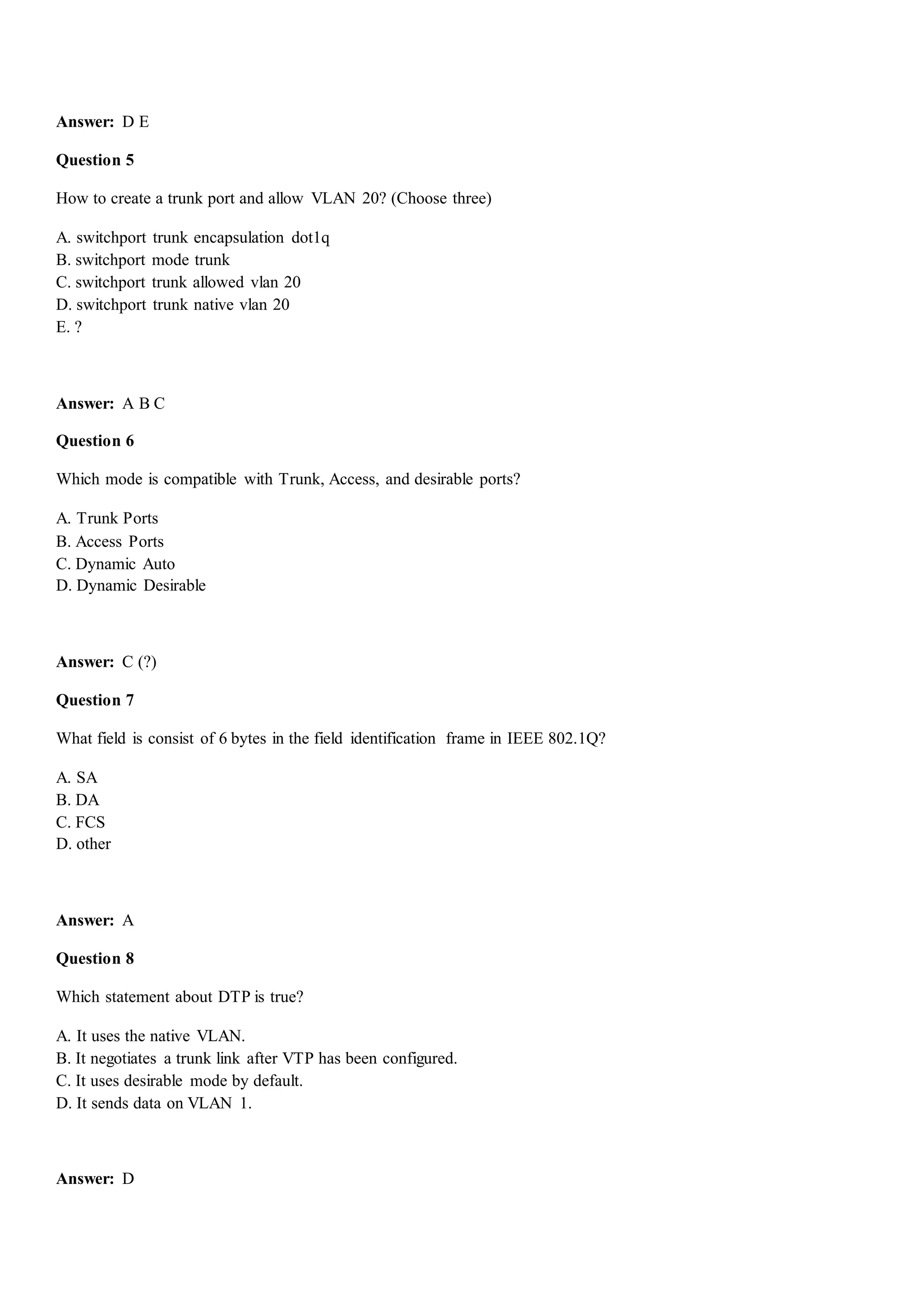 Answer: D E
Question 5
How to create a trunk port and allow VLAN 20? (Choose three)
A. switchport trunk encapsulation dot1q
B. switchport mode trunk
C. switchport trunk allowed vlan 20
D. switchport trunk native vlan 20
E. ?
Answer: A B C
Question 6
Which mode is compatible with Trunk, Access, and desirable ports?
A. Trunk Ports
B. Access Ports
C. Dynamic Auto
D. Dynamic Desirable
Answer: C (?)
Question 7
What field is consist of 6 bytes in the field identification frame in IEEE 802.1Q?
A. SA
B. DA
C. FCS
D. other
Answer: A
Question 8
Which statement about DTP is true?
A. It uses the native VLAN.
B. It negotiates a trunk link after VTP has been configured.
C. It uses desirable mode by default.
D. It sends data on VLAN 1.
Answer: D
 