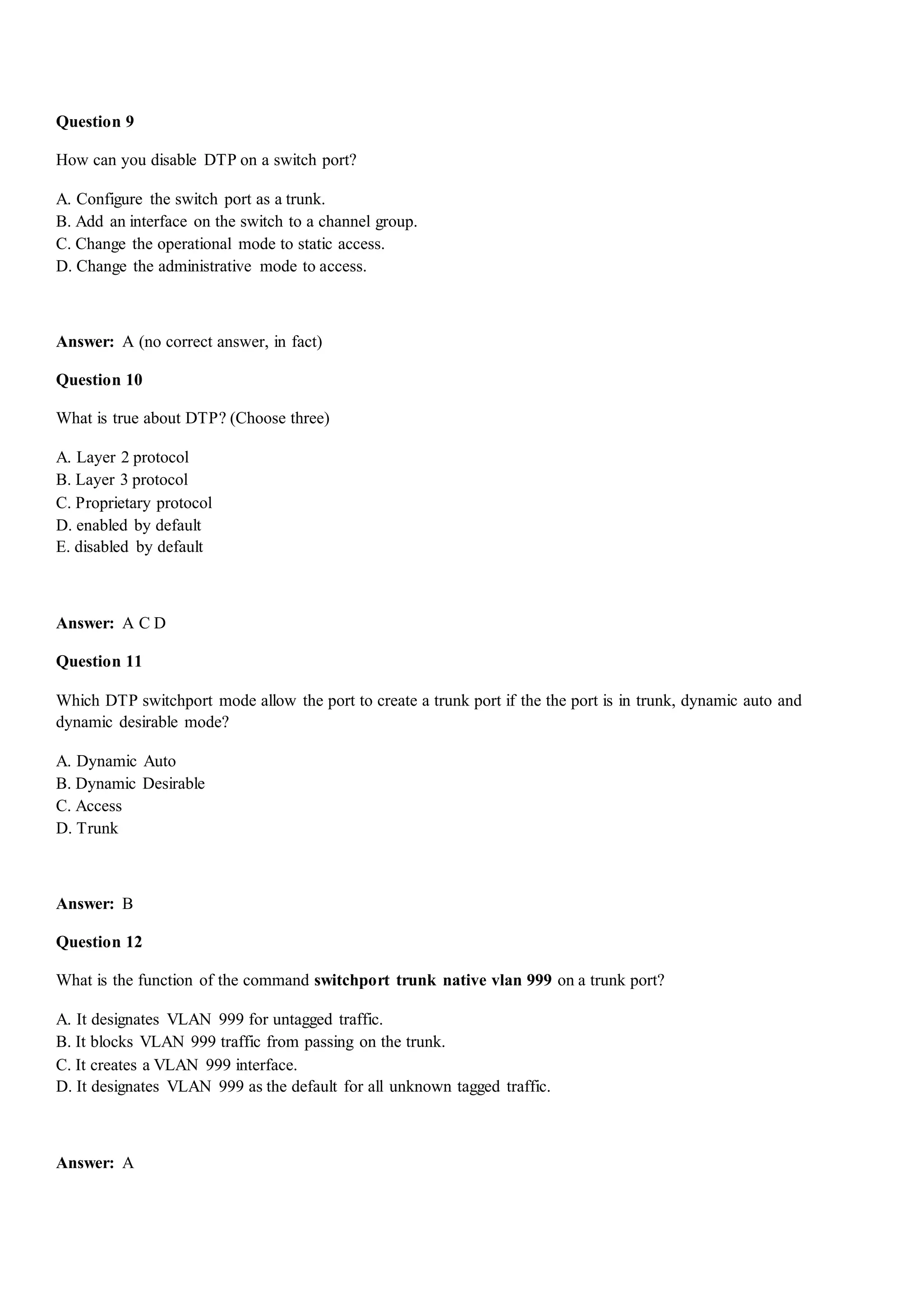 Question 9
How can you disable DTP on a switch port?
A. Configure the switch port as a trunk.
B. Add an interface on the switch to a channel group.
C. Change the operational mode to static access.
D. Change the administrative mode to access.
Answer: A (no correct answer, in fact)
Question 10
What is true about DTP? (Choose three)
A. Layer 2 protocol
B. Layer 3 protocol
C. Proprietary protocol
D. enabled by default
E. disabled by default
Answer: A C D
Question 11
Which DTP switchport mode allow the port to create a trunk port if the the port is in trunk, dynamic auto and
dynamic desirable mode?
A. Dynamic Auto
B. Dynamic Desirable
C. Access
D. Trunk
Answer: B
Question 12
What is the function of the command switchport trunk native vlan 999 on a trunk port?
A. It designates VLAN 999 for untagged traffic.
B. It blocks VLAN 999 traffic from passing on the trunk.
C. It creates a VLAN 999 interface.
D. It designates VLAN 999 as the default for all unknown tagged traffic.
Answer: A
 