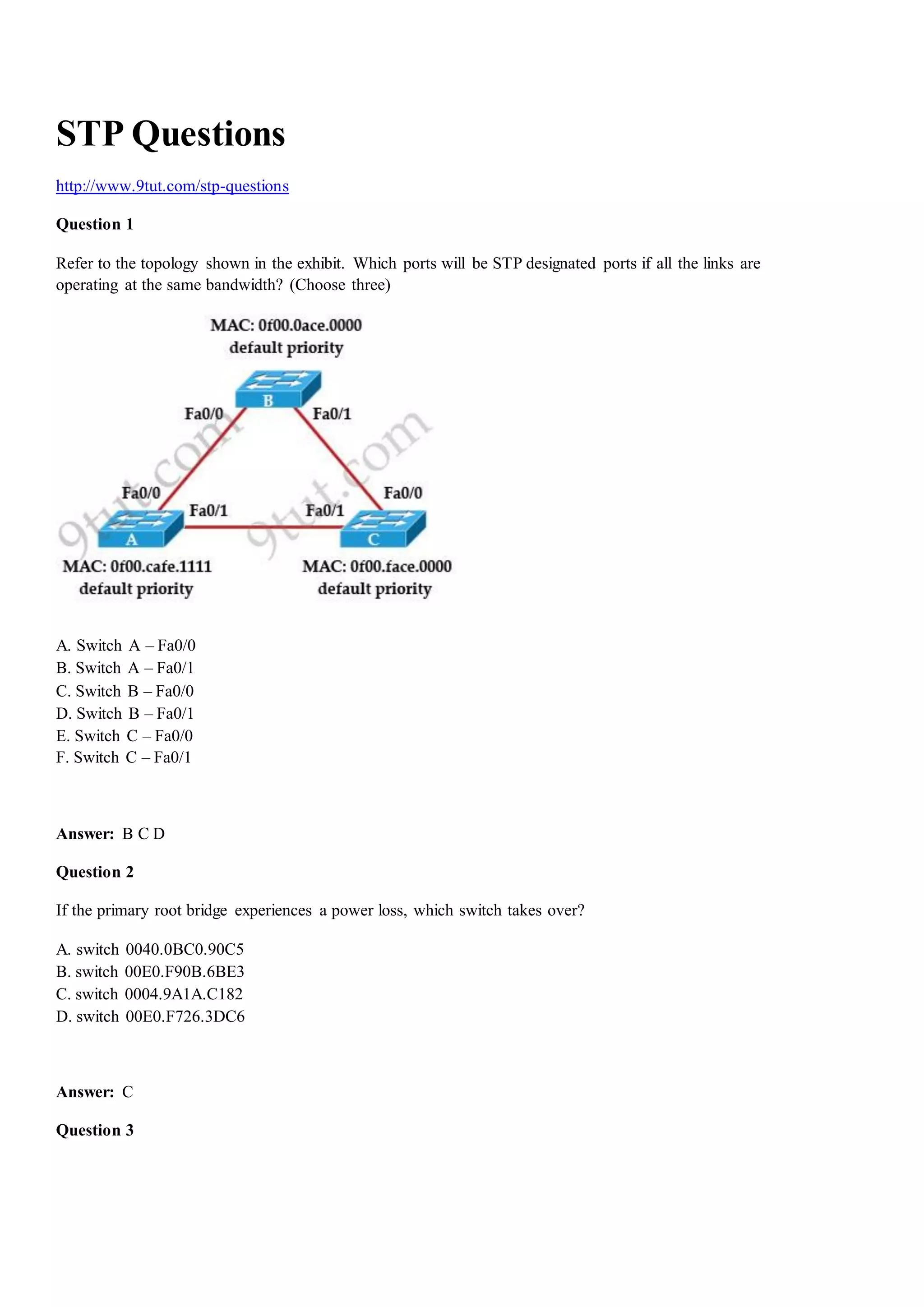 STP Questions
http://www.9tut.com/stp-questions
Question 1
Refer to the topology shown in the exhibit. Which ports will be STP designated ports if all the links are
operating at the same bandwidth? (Choose three)
A. Switch A – Fa0/0
B. Switch A – Fa0/1
C. Switch B – Fa0/0
D. Switch B – Fa0/1
E. Switch C – Fa0/0
F. Switch C – Fa0/1
Answer: B C D
Question 2
If the primary root bridge experiences a power loss, which switch takes over?
A. switch 0040.0ВС0.90C5
B. switch 00E0.F90B.6BE3
C. switch 0004.9A1A.C182
D. switch 00E0.F726.3DC6
Answer: C
Question 3
 