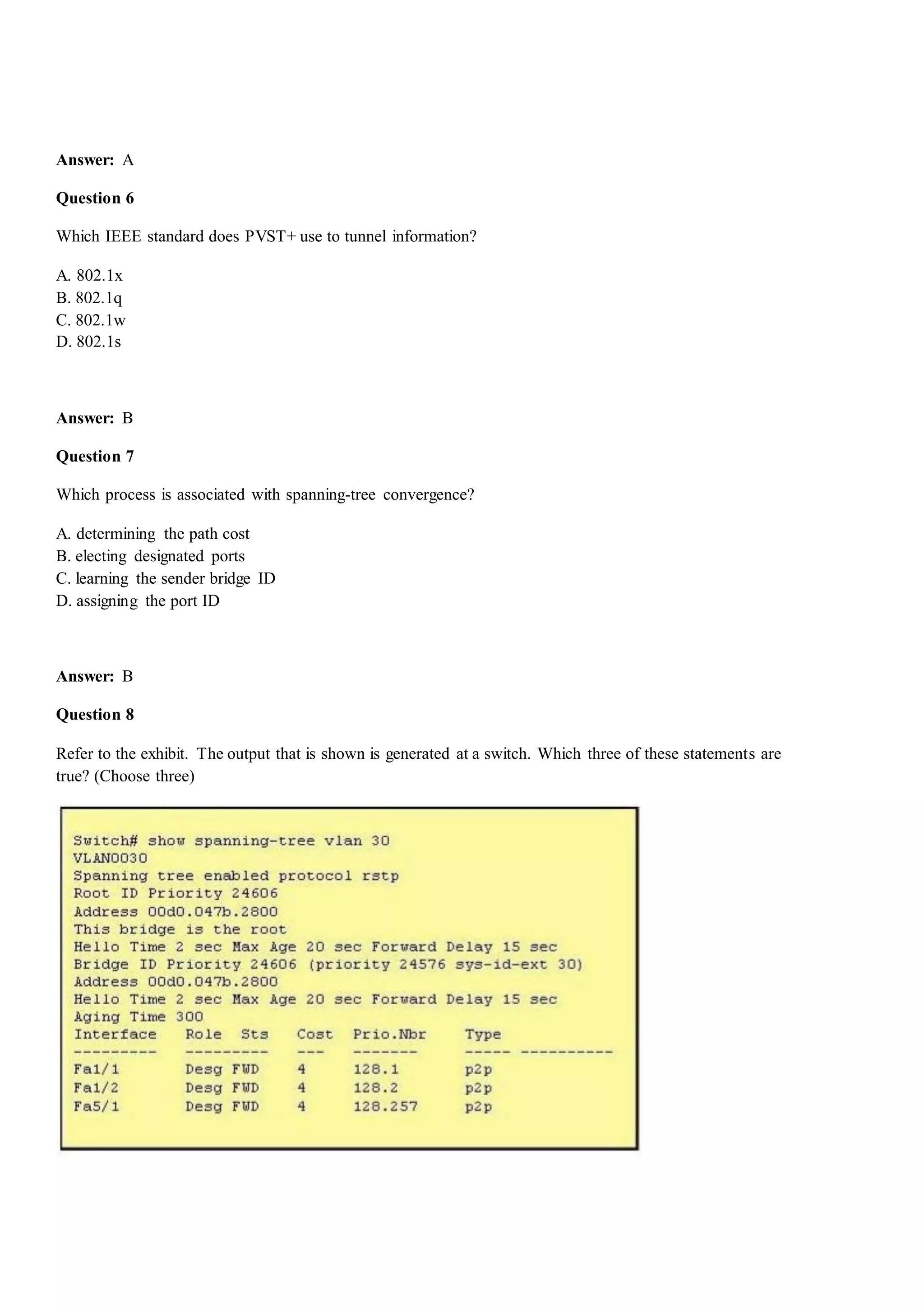 Answer: A
Question 6
Which IEEE standard does PVST+ use to tunnel information?
A. 802.1x
B. 802.1q
C. 802.1w
D. 802.1s
Answer: B
Question 7
Which process is associated with spanning-tree convergence?
A. determining the path cost
B. electing designated ports
C. learning the sender bridge ID
D. assigning the port ID
Answer: B
Question 8
Refer to the exhibit. The output that is shown is generated at a switch. Which three of these statements are
true? (Choose three)
 