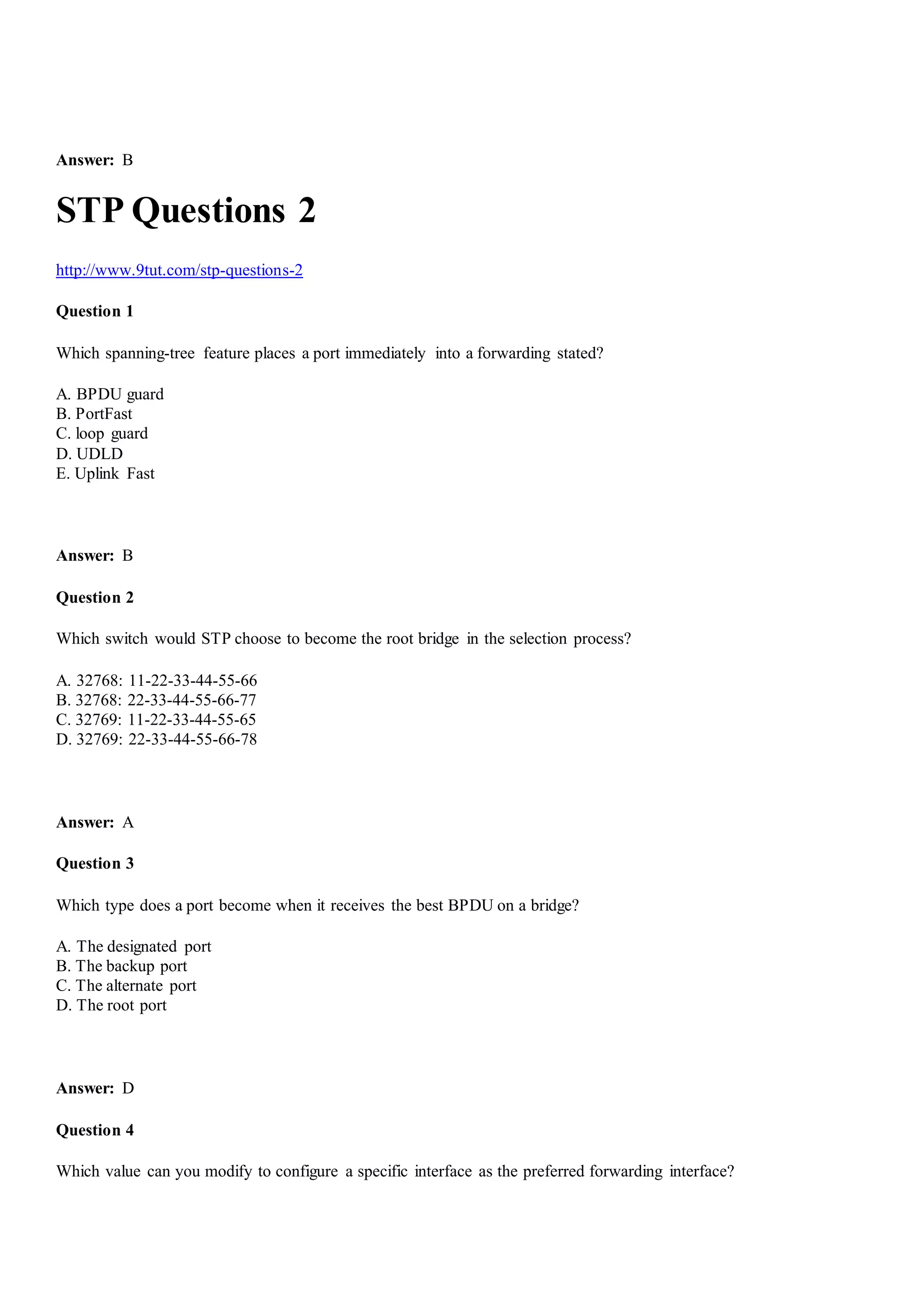 Answer: B
STP Questions 2
http://www.9tut.com/stp-questions-2
Question 1
Which spanning-tree feature places a port immediately into a forwarding stated?
A. BPDU guard
B. PortFast
C. loop guard
D. UDLD
E. Uplink Fast
Answer: B
Question 2
Which switch would STP choose to become the root bridge in the selection process?
A. 32768: 11-22-33-44-55-66
B. 32768: 22-33-44-55-66-77
C. 32769: 11-22-33-44-55-65
D. 32769: 22-33-44-55-66-78
Answer: A
Question 3
Which type does a port become when it receives the best BPDU on a bridge?
A. The designated port
B. The backup port
C. The alternate port
D. The root port
Answer: D
Question 4
Which value can you modify to configure a specific interface as the preferred forwarding interface?
 