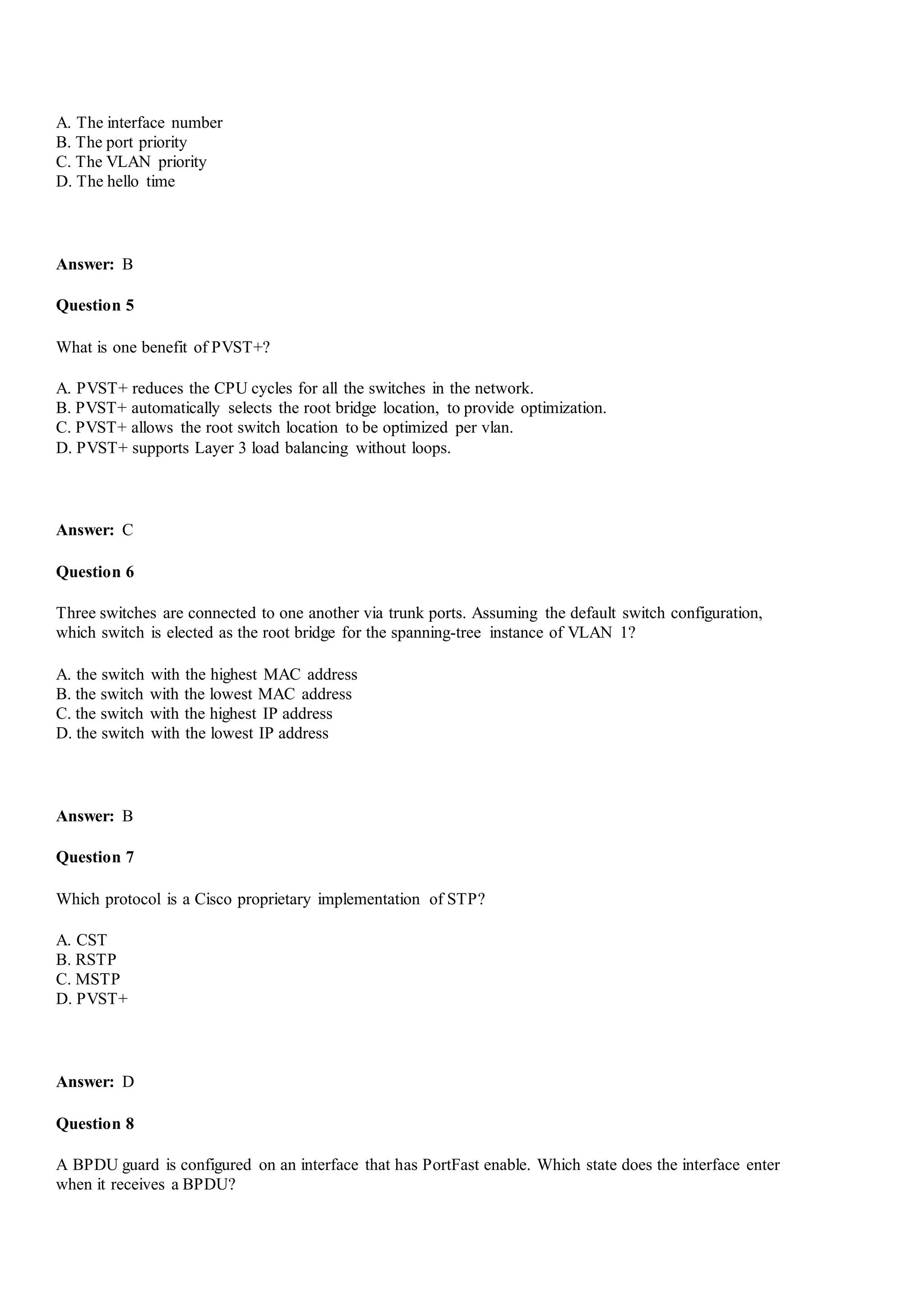 A. The interface number
B. The port priority
C. The VLAN priority
D. The hello time
Answer: B
Question 5
What is one benefit of PVST+?
A. PVST+ reduces the CPU cycles for all the switches in the network.
B. PVST+ automatically selects the root bridge location, to provide optimization.
C. PVST+ allows the root switch location to be optimized per vlan.
D. PVST+ supports Layer 3 load balancing without loops.
Answer: C
Question 6
Three switches are connected to one another via trunk ports. Assuming the default switch configuration,
which switch is elected as the root bridge for the spanning-tree instance of VLAN 1?
A. the switch with the highest MAC address
B. the switch with the lowest MAC address
C. the switch with the highest IP address
D. the switch with the lowest IP address
Answer: B
Question 7
Which protocol is a Cisco proprietary implementation of STP?
A. CST
B. RSTP
C. MSTP
D. PVST+
Answer: D
Question 8
A BPDU guard is configured on an interface that has PortFast enable. Which state does the interface enter
when it receives a BPDU?
 