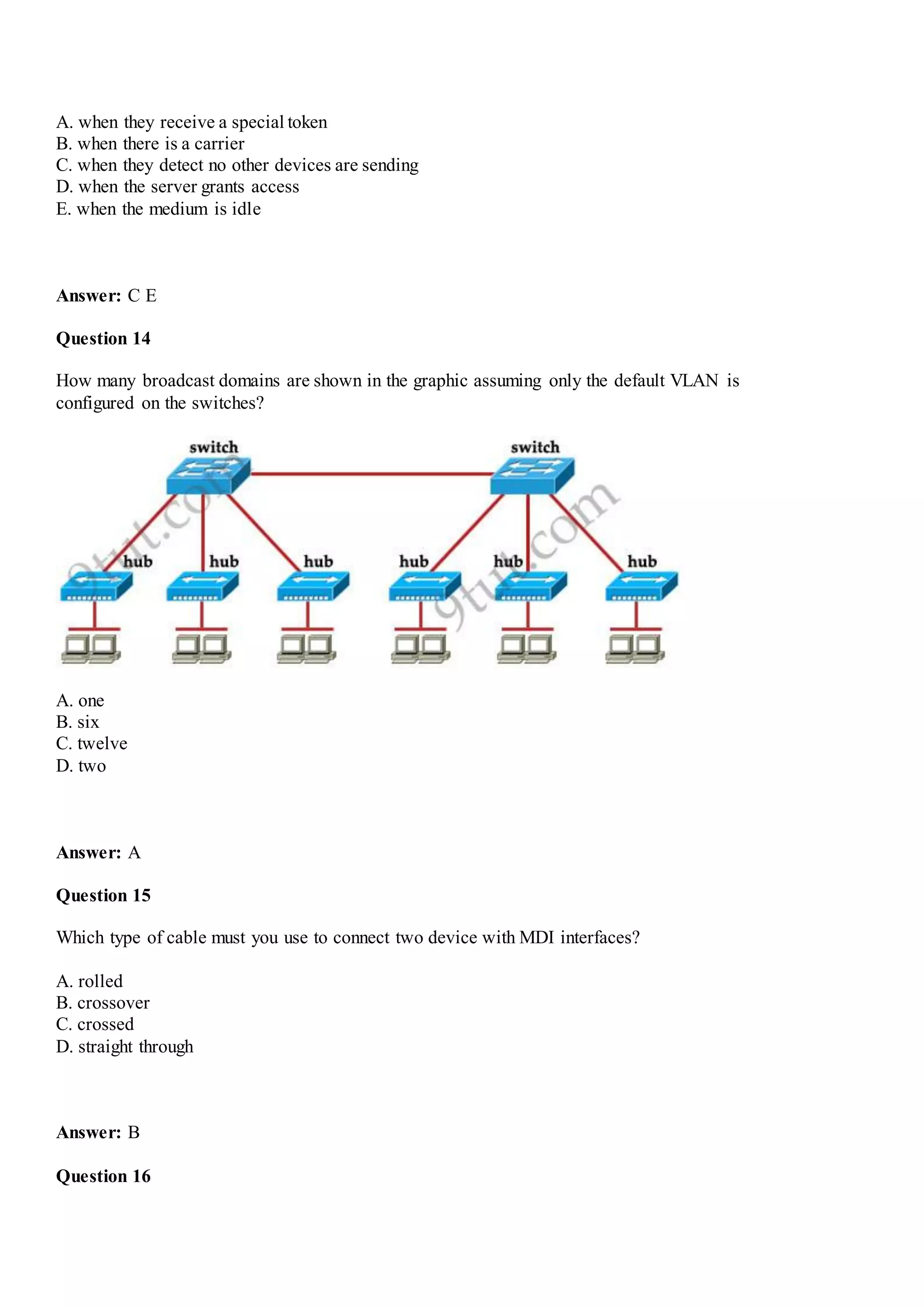 A. when they receive a special token
B. when there is a carrier
C. when they detect no other devices are sending
D. when the server grants access
E. when the medium is idle
Answer: C E
Question 14
How many broadcast domains are shown in the graphic assuming only the default VLAN is
configured on the switches?
A. one
B. six
C. twelve
D. two
Answer: A
Question 15
Which type of cable must you use to connect two device with MDI interfaces?
A. rolled
B. crossover
C. crossed
D. straight through
Answer: B
Question 16
 