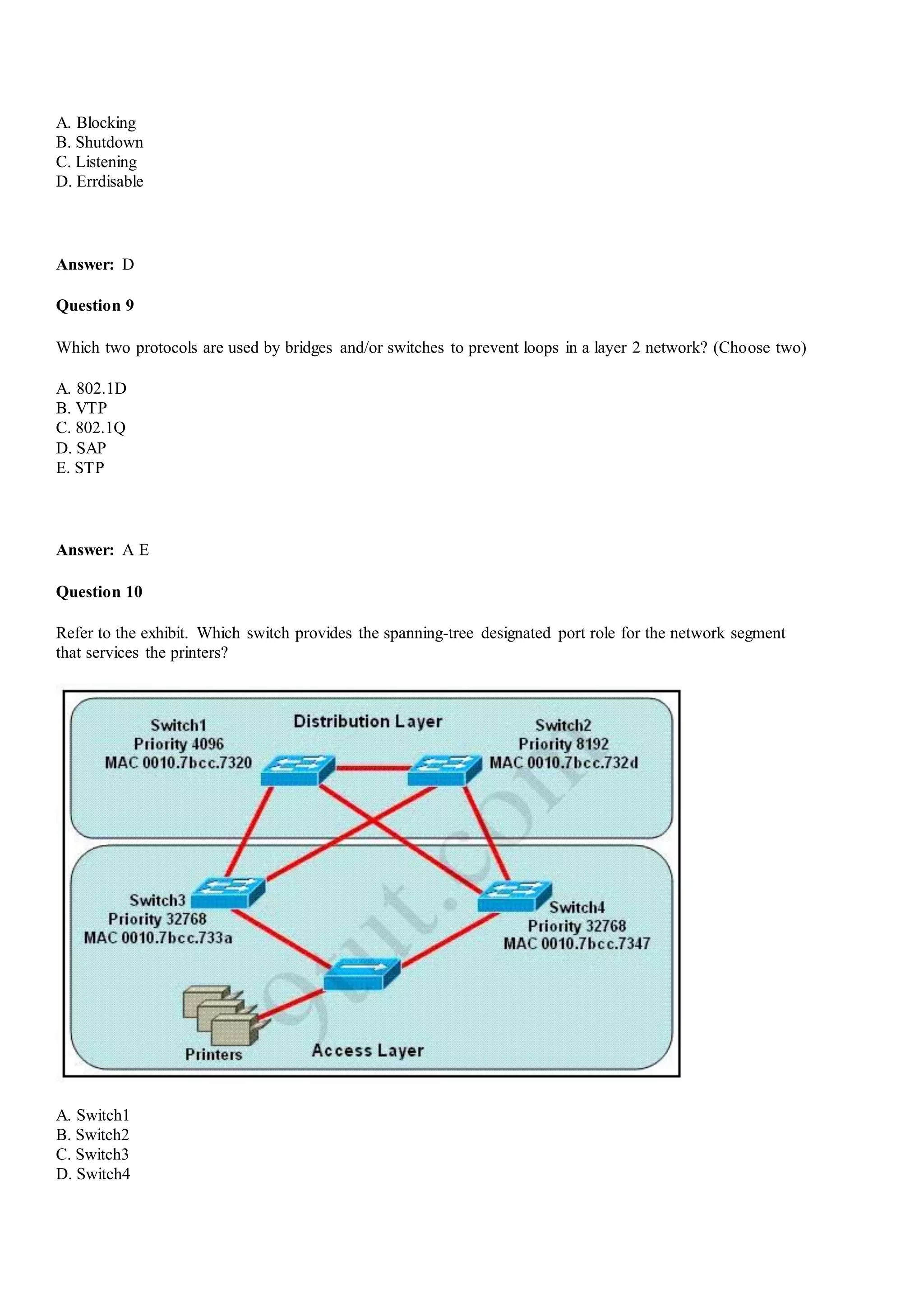 A. Blocking
B. Shutdown
C. Listening
D. Errdisable
Answer: D
Question 9
Which two protocols are used by bridges and/or switches to prevent loops in a layer 2 network? (Choose two)
A. 802.1D
B. VTP
C. 802.1Q
D. SAP
E. STP
Answer: A E
Question 10
Refer to the exhibit. Which switch provides the spanning-tree designated port role for the network segment
that services the printers?
A. Switch1
B. Switch2
C. Switch3
D. Switch4
 