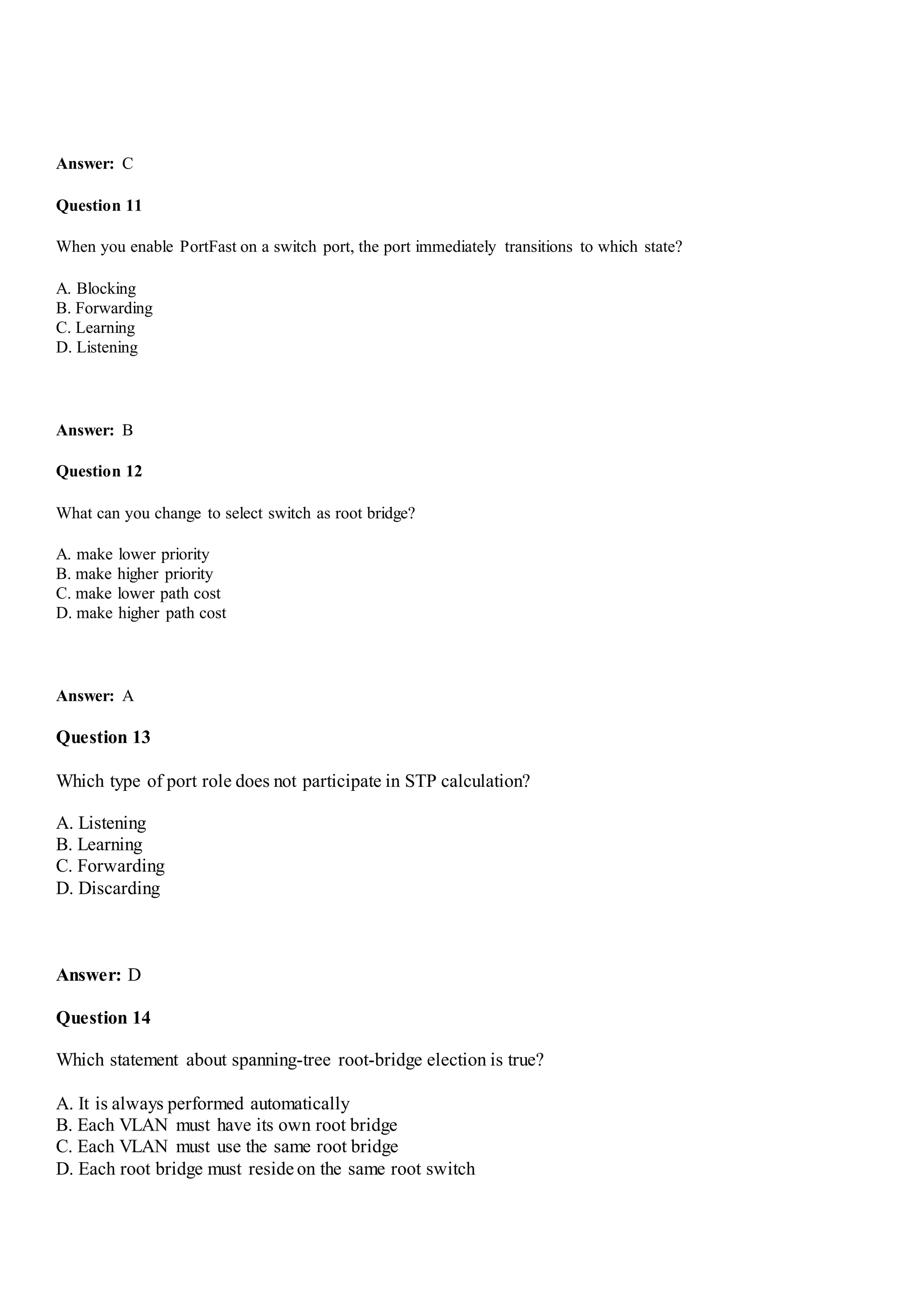 Answer: C
Question 11
When you enable PortFast on a switch port, the port immediately transitions to which state?
A. Blocking
B. Forwarding
C. Learning
D. Listening
Answer: B
Question 12
What can you change to select switch as root bridge?
A. make lower priority
B. make higher priority
C. make lower path cost
D. make higher path cost
Answer: A
Question 13
Which type of port role does not participate in STP calculation?
A. Listening
B. Learning
C. Forwarding
D. Discarding
Answer: D
Question 14
Which statement about spanning-tree root-bridge election is true?
A. It is always performed automatically
B. Each VLAN must have its own root bridge
C. Each VLAN must use the same root bridge
D. Each root bridge must reside on the same root switch
 