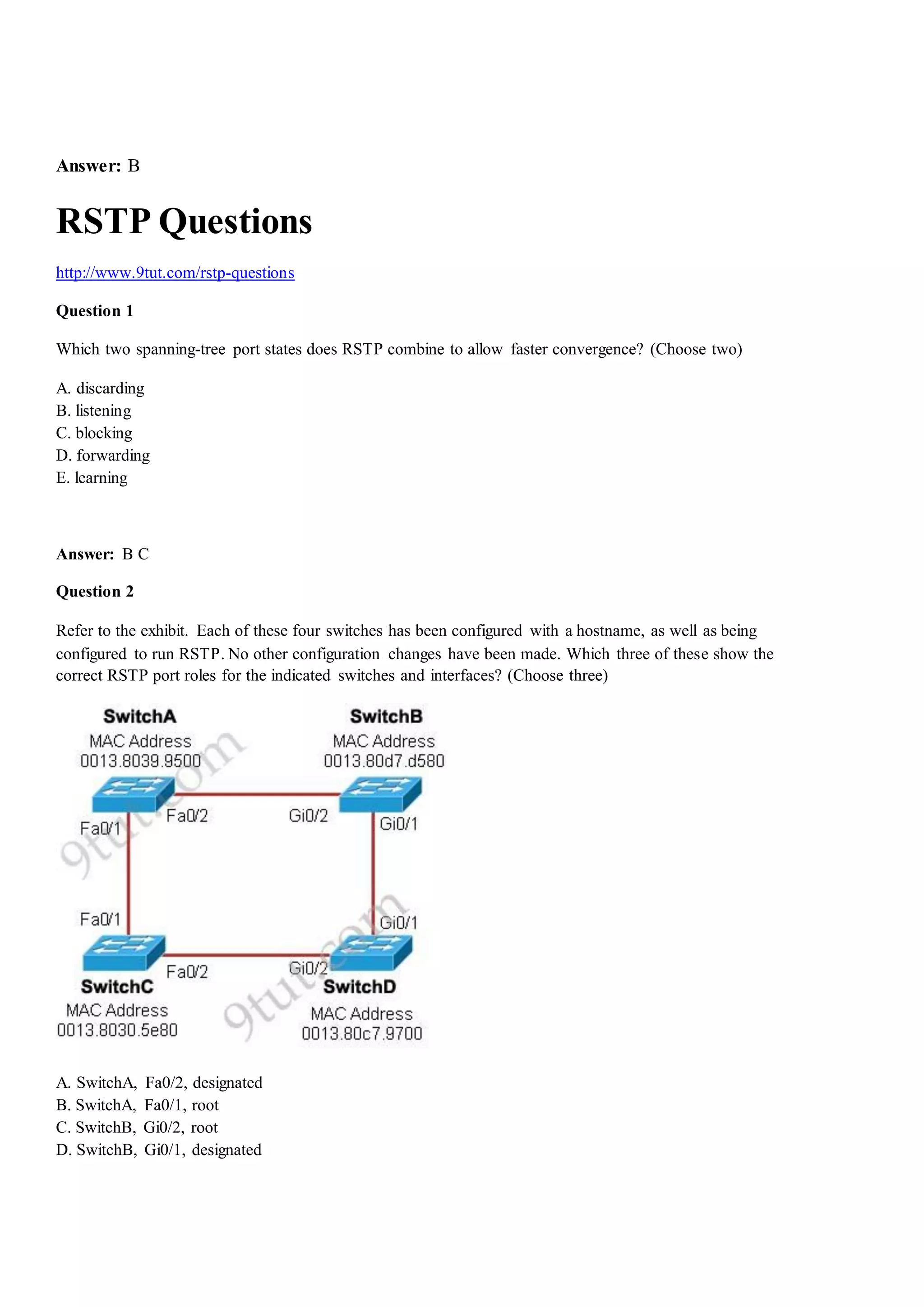 Answer: B
RSTP Questions
http://www.9tut.com/rstp-questions
Question 1
Which two spanning-tree port states does RSTP combine to allow faster convergence? (Choose two)
A. discarding
B. listening
C. blocking
D. forwarding
E. learning
Answer: B C
Question 2
Refer to the exhibit. Each of these four switches has been configured with a hostname, as well as being
configured to run RSTP. No other configuration changes have been made. Which three of these show the
correct RSTP port roles for the indicated switches and interfaces? (Choose three)
A. SwitchA, Fa0/2, designated
B. SwitchA, Fa0/1, root
C. SwitchB, Gi0/2, root
D. SwitchB, Gi0/1, designated
 