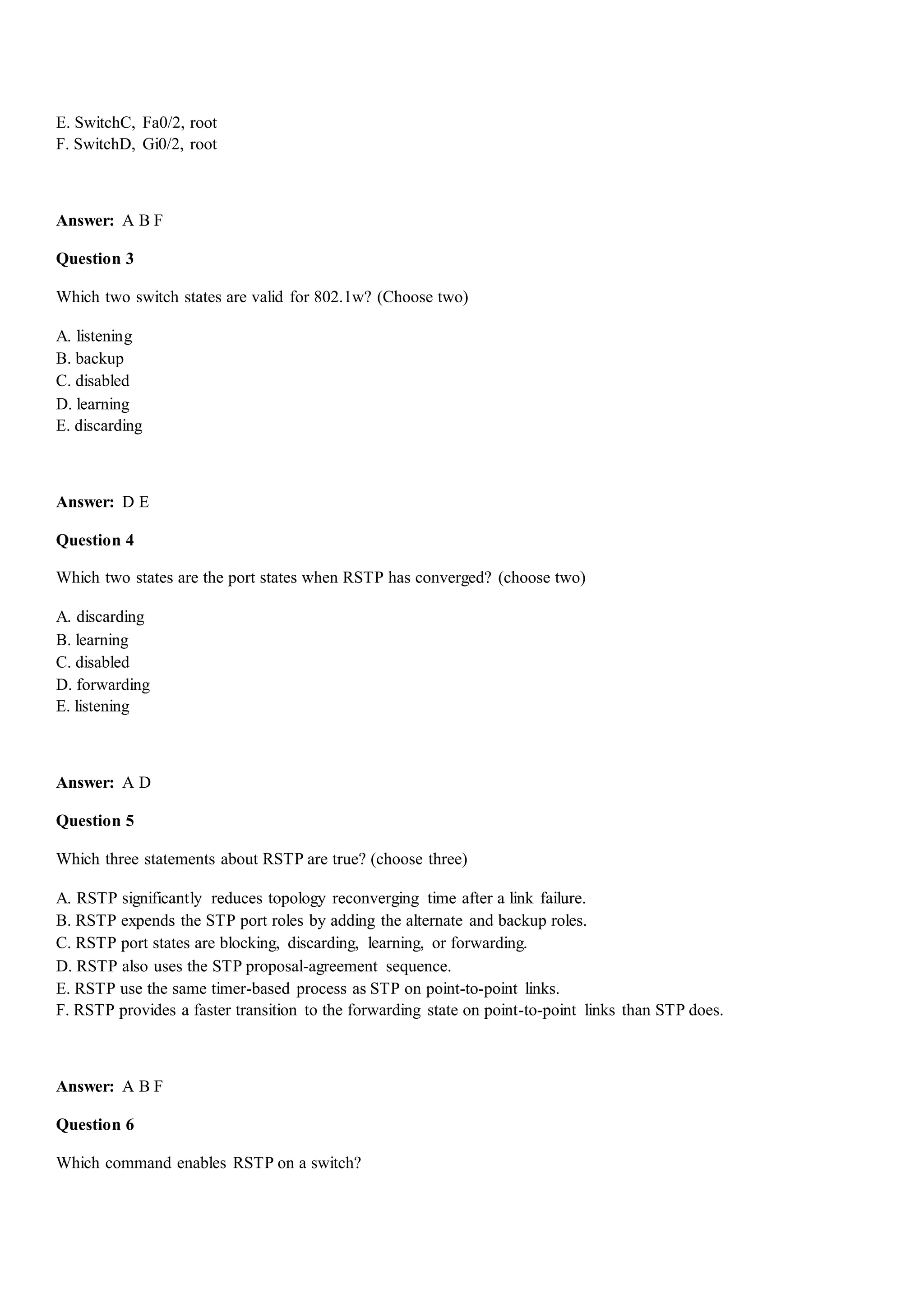 E. SwitchC, Fa0/2, root
F. SwitchD, Gi0/2, root
Answer: A B F
Question 3
Which two switch states are valid for 802.1w? (Choose two)
A. listening
B. backup
C. disabled
D. learning
E. discarding
Answer: D E
Question 4
Which two states are the port states when RSTP has converged? (choose two)
A. discarding
B. learning
C. disabled
D. forwarding
E. listening
Answer: A D
Question 5
Which three statements about RSTP are true? (choose three)
A. RSTP significantly reduces topology reconverging time after a link failure.
B. RSTP expends the STP port roles by adding the alternate and backup roles.
C. RSTP port states are blocking, discarding, learning, or forwarding.
D. RSTP also uses the STP proposal-agreement sequence.
E. RSTP use the same timer-based process as STP on point-to-point links.
F. RSTP provides a faster transition to the forwarding state on point-to-point links than STP does.
Answer: A B F
Question 6
Which command enables RSTP on a switch?
 