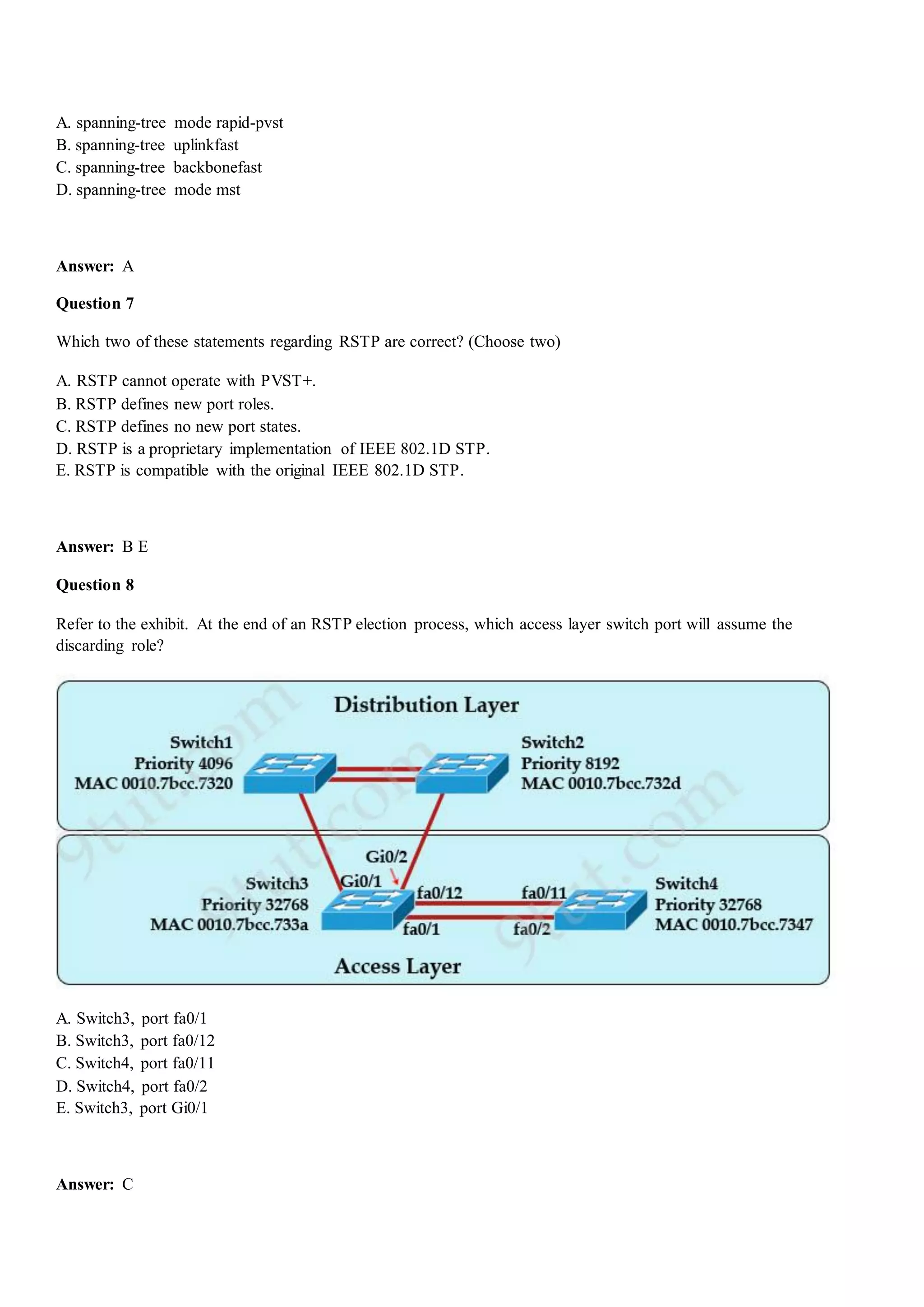 A. spanning-tree mode rapid-pvst
B. spanning-tree uplinkfast
C. spanning-tree backbonefast
D. spanning-tree mode mst
Answer: A
Question 7
Which two of these statements regarding RSTP are correct? (Choose two)
A. RSTP cannot operate with PVST+.
B. RSTP defines new port roles.
C. RSTP defines no new port states.
D. RSTP is a proprietary implementation of IEEE 802.1D STP.
E. RSTP is compatible with the original IEEE 802.1D STP.
Answer: B E
Question 8
Refer to the exhibit. At the end of an RSTP election process, which access layer switch port will assume the
discarding role?
A. Switch3, port fa0/1
B. Switch3, port fa0/12
C. Switch4, port fa0/11
D. Switch4, port fa0/2
E. Switch3, port Gi0/1
Answer: C
 