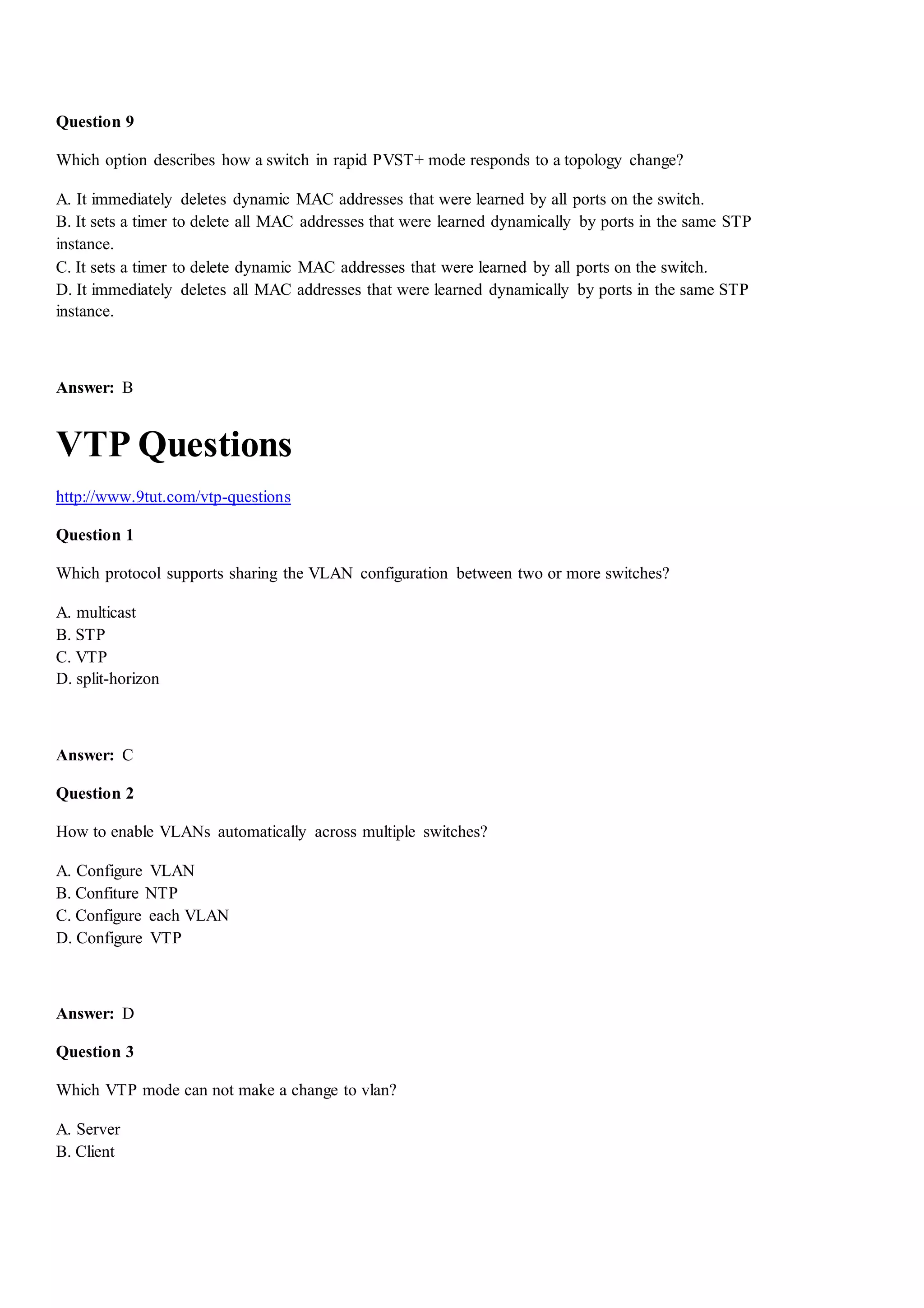 Question 9
Which option describes how a switch in rapid PVST+ mode responds to a topology change?
A. It immediately deletes dynamic MAC addresses that were learned by all ports on the switch.
B. It sets a timer to delete all MAC addresses that were learned dynamically by ports in the same STP
instance.
C. It sets a timer to delete dynamic MAC addresses that were learned by all ports on the switch.
D. It immediately deletes all MAC addresses that were learned dynamically by ports in the same STP
instance.
Answer: B
VTP Questions
http://www.9tut.com/vtp-questions
Question 1
Which protocol supports sharing the VLAN configuration between two or more switches?
A. multicast
B. STP
C. VTP
D. split-horizon
Answer: C
Question 2
How to enable VLANs automatically across multiple switches?
A. Configure VLAN
B. Confiture NTP
C. Configure each VLAN
D. Configure VTP
Answer: D
Question 3
Which VTP mode can not make a change to vlan?
A. Server
B. Client
 