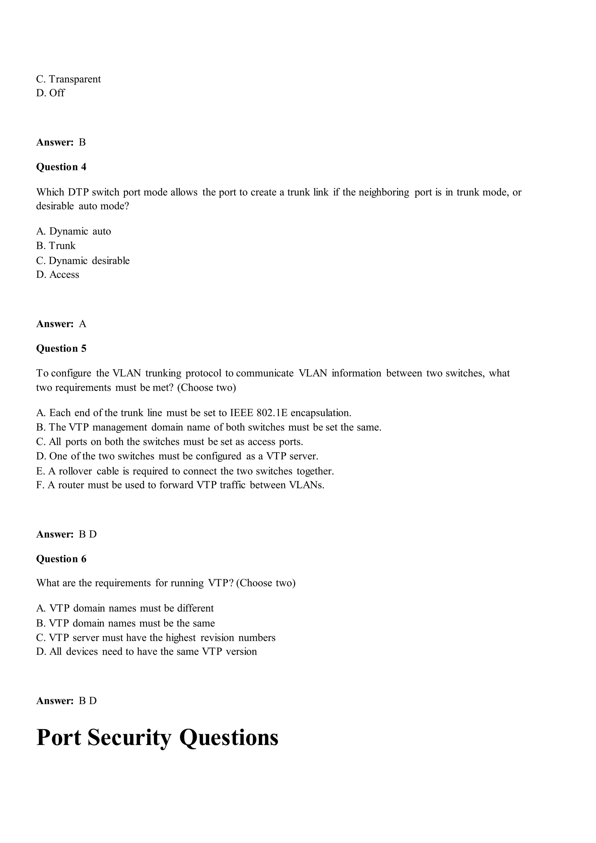 C. Transparent
D. Off
Answer: B
Question 4
Which DTP switch port mode allows the port to create a trunk link if the neighboring port is in trunk mode, or
desirable auto mode?
A. Dynamic auto
B. Trunk
C. Dynamic desirable
D. Access
Answer: A
Question 5
To configure the VLAN trunking protocol to communicate VLAN information between two switches, what
two requirements must be met? (Choose two)
A. Each end of the trunk line must be set to IEEE 802.1E encapsulation.
B. The VTP management domain name of both switches must be set the same.
C. All ports on both the switches must be set as access ports.
D. One of the two switches must be configured as a VTP server.
E. A rollover cable is required to connect the two switches together.
F. A router must be used to forward VTP traffic between VLANs.
Answer: B D
Question 6
What are the requirements for running VTP? (Choose two)
A. VTP domain names must be different
B. VTP domain names must be the same
C. VTP server must have the highest revision numbers
D. All devices need to have the same VTP version
Answer: B D
Port Security Questions
 