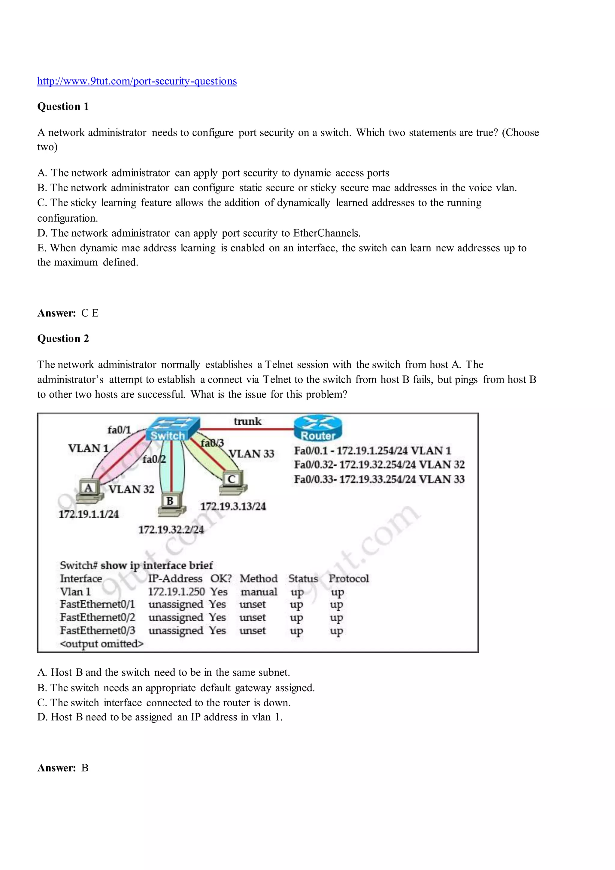 http://www.9tut.com/port-security-questions
Question 1
A network administrator needs to configure port security on a switch. Which two statements are true? (Choose
two)
A. The network administrator can apply port security to dynamic access ports
B. The network administrator can configure static secure or sticky secure mac addresses in the voice vlan.
C. The sticky learning feature allows the addition of dynamically learned addresses to the running
configuration.
D. The network administrator can apply port security to EtherChannels.
E. When dynamic mac address learning is enabled on an interface, the switch can learn new addresses up to
the maximum defined.
Answer: C E
Question 2
The network administrator normally establishes a Telnet session with the switch from host A. The
administrator‟s attempt to establish a connect via Telnet to the switch from host B fails, but pings from host B
to other two hosts are successful. What is the issue for this problem?
A. Host B and the switch need to be in the same subnet.
B. The switch needs an appropriate default gateway assigned.
C. The switch interface connected to the router is down.
D. Host B need to be assigned an IP address in vlan 1.
Answer: B
 