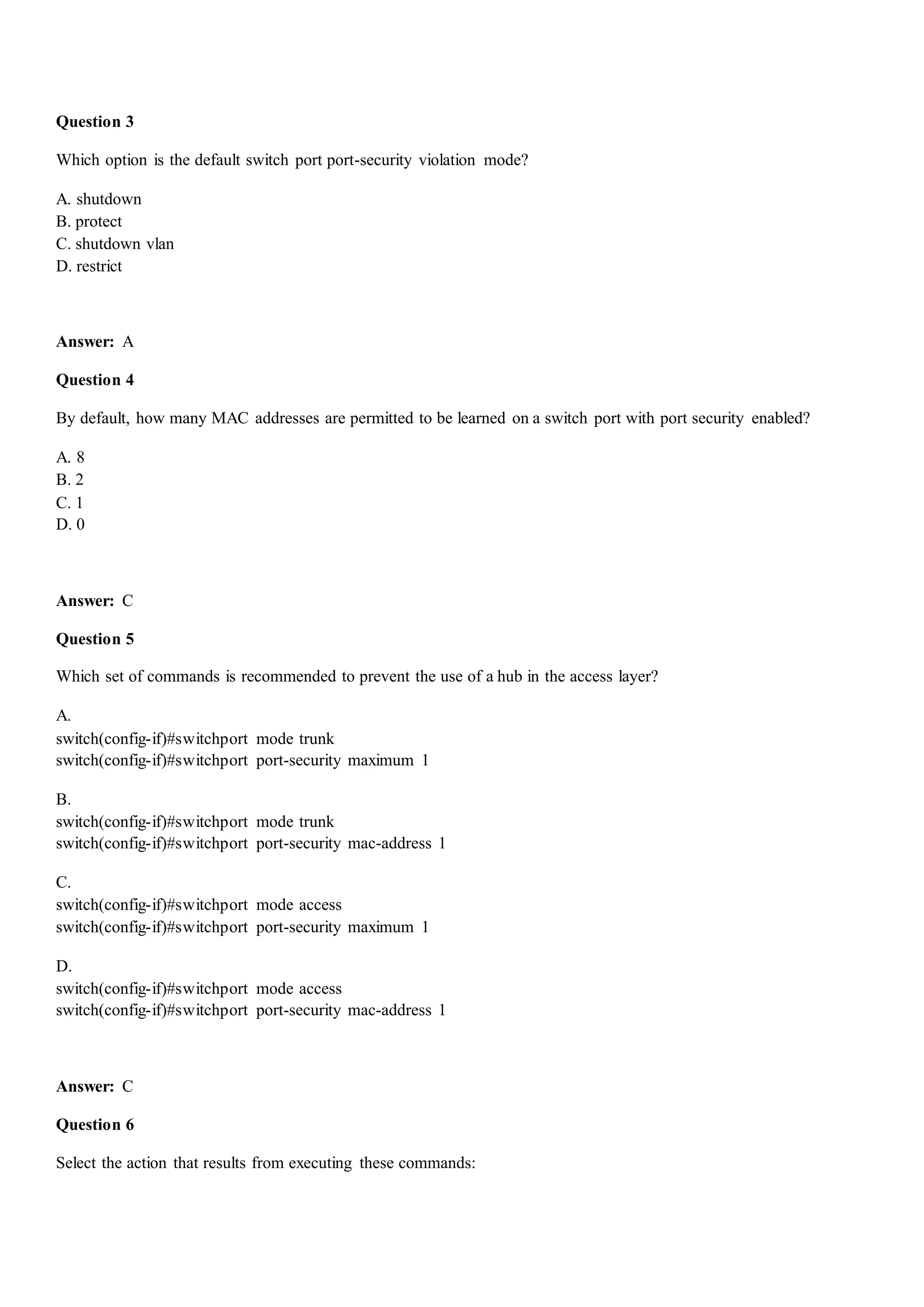 Question 3
Which option is the default switch port port-security violation mode?
A. shutdown
B. protect
C. shutdown vlan
D. restrict
Answer: A
Question 4
By default, how many MAC addresses are permitted to be learned on a switch port with port security enabled?
A. 8
B. 2
C. 1
D. 0
Answer: C
Question 5
Which set of commands is recommended to prevent the use of a hub in the access layer?
A.
switch(config-if)#switchport mode trunk
switch(config-if)#switchport port-security maximum 1
B.
switch(config-if)#switchport mode trunk
switch(config-if)#switchport port-security mac-address 1
C.
switch(config-if)#switchport mode access
switch(config-if)#switchport port-security maximum 1
D.
switch(config-if)#switchport mode access
switch(config-if)#switchport port-security mac-address 1
Answer: C
Question 6
Select the action that results from executing these commands:
 
