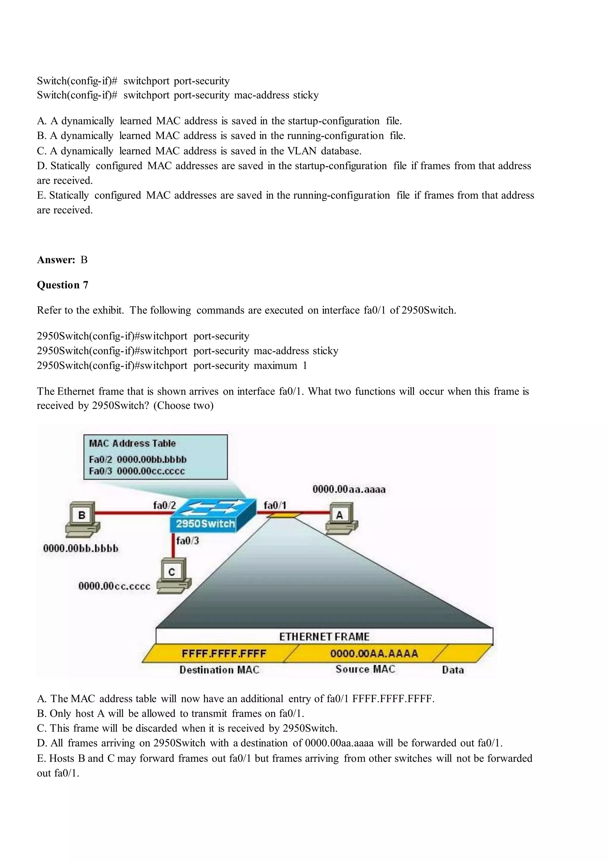 Switch(config-if)# switchport port-security
Switch(config-if)# switchport port-security mac-address sticky
A. A dynamically learned MAC address is saved in the startup-configuration file.
B. A dynamically learned MAC address is saved in the running-configuration file.
C. A dynamically learned MAC address is saved in the VLAN database.
D. Statically configured MAC addresses are saved in the startup-configuration file if frames from that address
are received.
E. Statically configured MAC addresses are saved in the running-configuration file if frames from that address
are received.
Answer: B
Question 7
Refer to the exhibit. The following commands are executed on interface fa0/1 of 2950Switch.
2950Switch(config-if)#switchport port-security
2950Switch(config-if)#switchport port-security mac-address sticky
2950Switch(config-if)#switchport port-security maximum 1
The Ethernet frame that is shown arrives on interface fa0/1. What two functions will occur when this frame is
received by 2950Switch? (Choose two)
A. The MAC address table will now have an additional entry of fa0/1 FFFF.FFFF.FFFF.
B. Only host A will be allowed to transmit frames on fa0/1.
C. This frame will be discarded when it is received by 2950Switch.
D. All frames arriving on 2950Switch with a destination of 0000.00aa.aaaa will be forwarded out fa0/1.
E. Hosts B and C may forward frames out fa0/1 but frames arriving from other switches will not be forwarded
out fa0/1.
 
