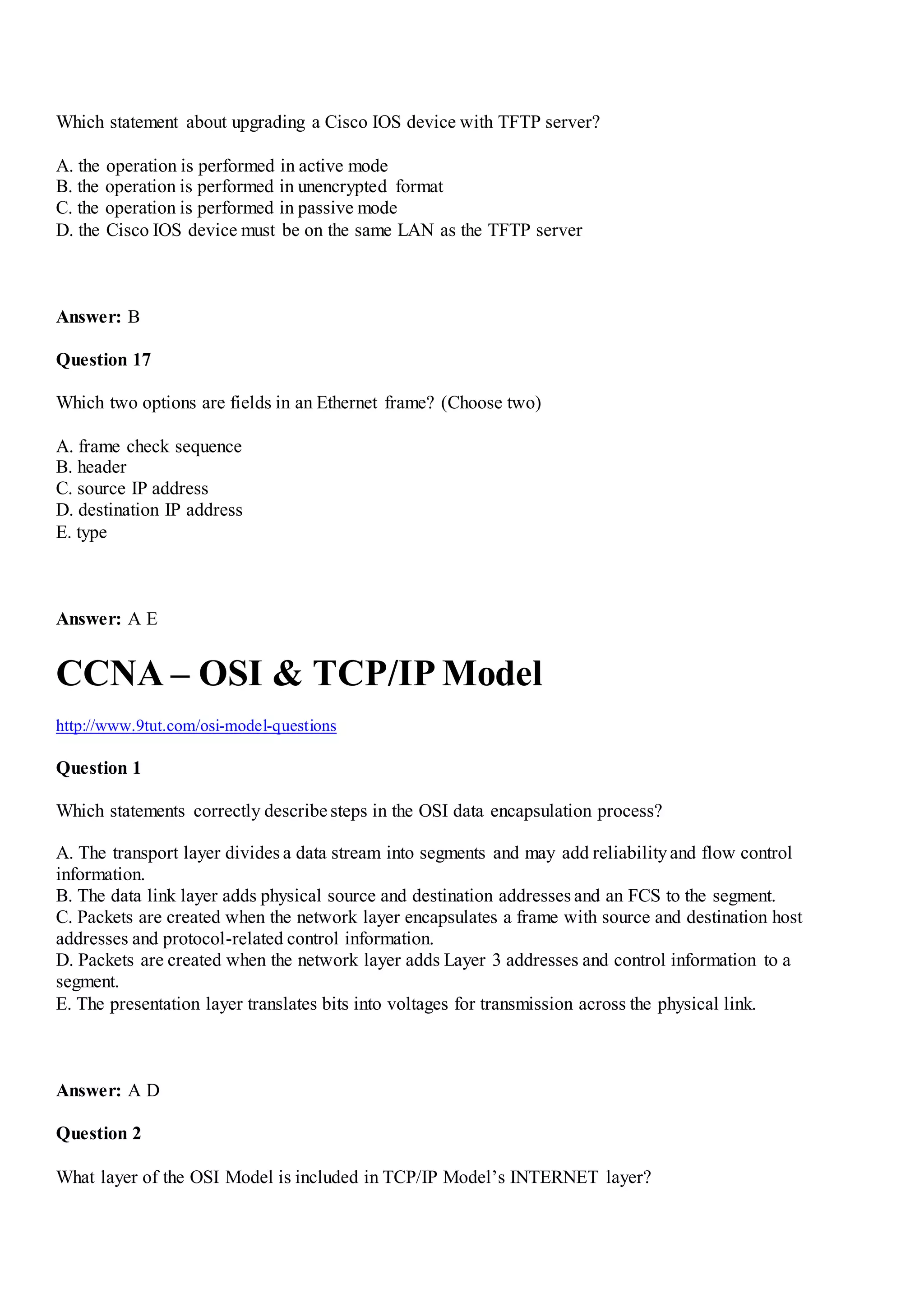 Which statement about upgrading a Cisco IOS device with TFTP server?
A. the operation is performed in active mode
B. the operation is performed in unencrypted format
C. the operation is performed in passive mode
D. the Cisco IOS device must be on the same LAN as the TFTP server
Answer: B
Question 17
Which two options are fields in an Ethernet frame? (Choose two)
A. frame check sequence
B. header
C. source IP address
D. destination IP address
E. type
Answer: A E
CCNA – OSI & TCP/IP Model
http://www.9tut.com/osi-model-questions
Question 1
Which statements correctly describe steps in the OSI data encapsulation process?
A. The transport layer divides a data stream into segments and may add reliabilityand flow control
information.
B. The data link layer adds physical source and destination addresses and an FCS to the segment.
C. Packets are created when the network layer encapsulates a frame with source and destination host
addresses and protocol-related control information.
D. Packets are created when the network layer adds Layer 3 addresses and control information to a
segment.
E. The presentation layer translates bits into voltages for transmission across the physical link.
Answer: A D
Question 2
What layer of the OSI Model is included in TCP/IP Model‟s INTERNET layer?
 