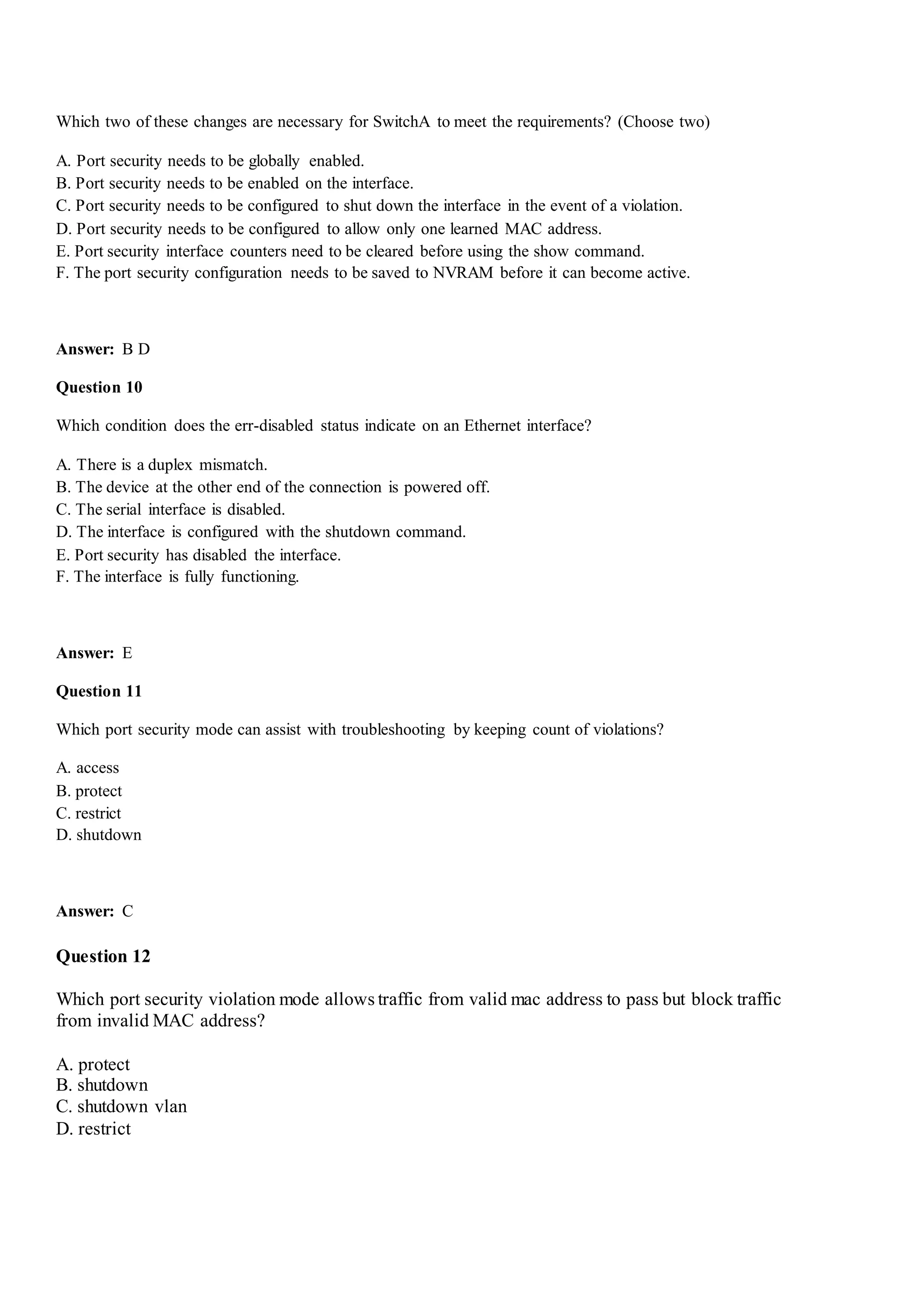 Which two of these changes are necessary for SwitchA to meet the requirements? (Choose two)
A. Port security needs to be globally enabled.
B. Port security needs to be enabled on the interface.
C. Port security needs to be configured to shut down the interface in the event of a violation.
D. Port security needs to be configured to allow only one learned MAC address.
E. Port security interface counters need to be cleared before using the show command.
F. The port security configuration needs to be saved to NVRAM before it can become active.
Answer: B D
Question 10
Which condition does the err-disabled status indicate on an Ethernet interface?
A. There is a duplex mismatch.
B. The device at the other end of the connection is powered off.
C. The serial interface is disabled.
D. The interface is configured with the shutdown command.
E. Port security has disabled the interface.
F. The interface is fully functioning.
Answer: E
Question 11
Which port security mode can assist with troubleshooting by keeping count of violations?
A. access
B. protect
C. restrict
D. shutdown
Answer: C
Question 12
Which port security violation mode allows traffic from valid mac address to pass but block traffic
from invalid MAC address?
A. protect
B. shutdown
C. shutdown vlan
D. restrict
 