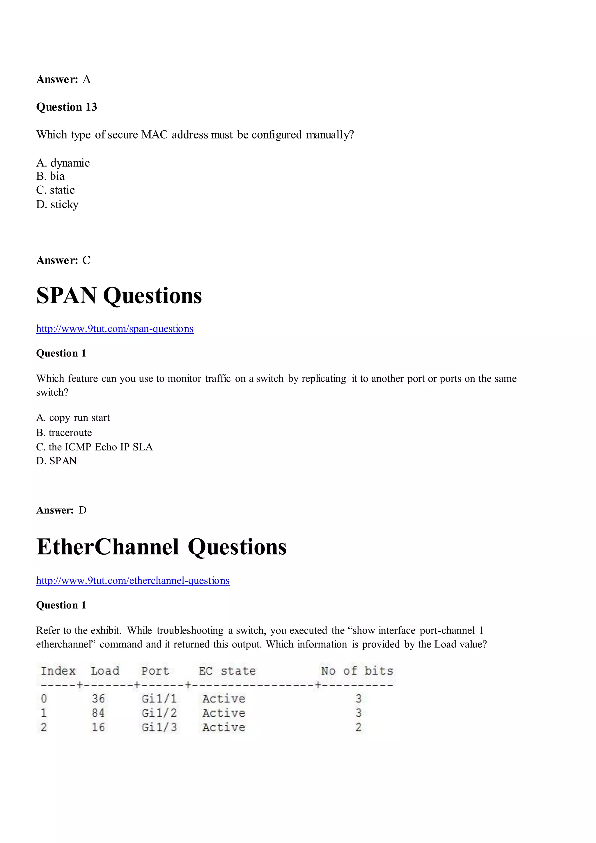 Answer: A
Question 13
Which type of secure MAC address must be configured manually?
A. dynamic
B. bia
C. static
D. sticky
Answer: C
SPAN Questions
http://www.9tut.com/span-questions
Question 1
Which feature can you use to monitor traffic on a switch by replicating it to another port or ports on the same
switch?
A. copy run start
B. traceroute
C. the ICMP Echo IP SLA
D. SPAN
Answer: D
EtherChannel Questions
http://www.9tut.com/etherchannel-questions
Question 1
Refer to the exhibit. While troubleshooting a switch, you executed the “show interface port-channel 1
etherchannel” command and it returned this output. Which information is provided by the Load value?
 