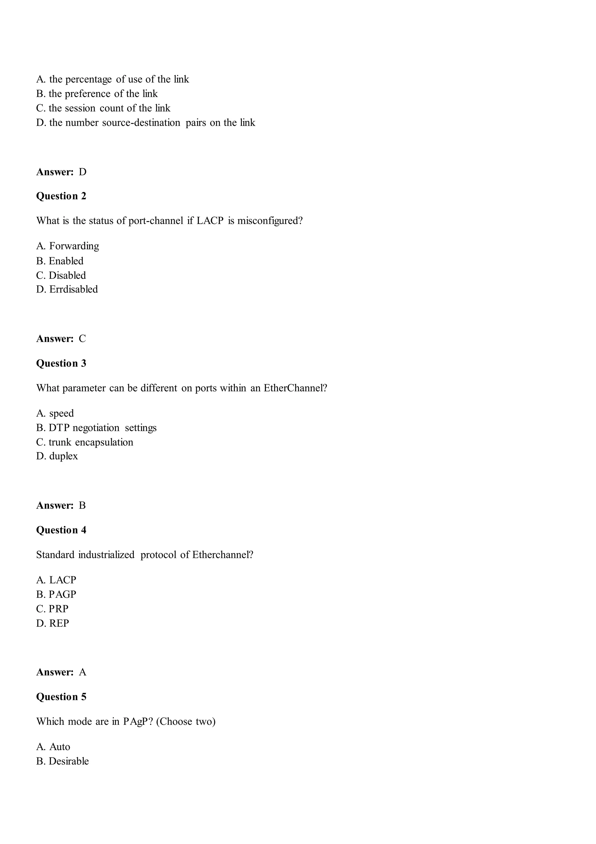A. the percentage of use of the link
B. the preference of the link
C. the session count of the link
D. the number source-destination pairs on the link
Answer: D
Question 2
What is the status of port-channel if LACP is misconfigured?
A. Forwarding
B. Enabled
C. Disabled
D. Errdisabled
Answer: C
Question 3
What parameter can be different on ports within an EtherChannel?
A. speed
B. DTP negotiation settings
C. trunk encapsulation
D. duplex
Answer: B
Question 4
Standard industrialized protocol of Etherchannel?
A. LACP
B. PAGP
C. PRP
D. REP
Answer: A
Question 5
Which mode are in PAgP? (Choose two)
A. Auto
B. Desirable
 