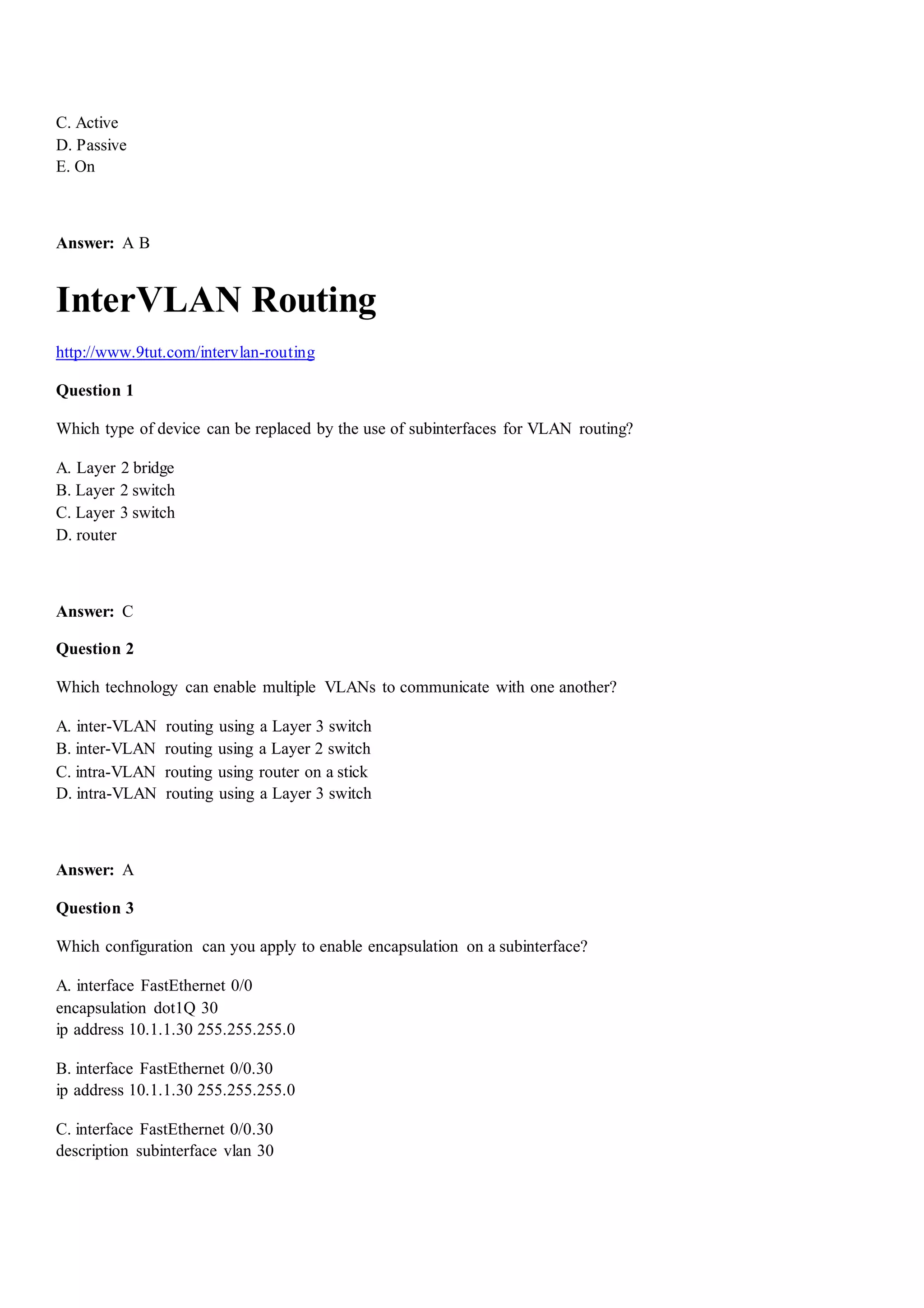 C. Active
D. Passive
E. On
Answer: A B
InterVLAN Routing
http://www.9tut.com/intervlan-routing
Question 1
Which type of device can be replaced by the use of subinterfaces for VLAN routing?
A. Layer 2 bridge
B. Layer 2 switch
C. Layer 3 switch
D. router
Answer: C
Question 2
Which technology can enable multiple VLANs to communicate with one another?
A. inter-VLAN routing using a Layer 3 switch
B. inter-VLAN routing using a Layer 2 switch
C. intra-VLAN routing using router on a stick
D. intra-VLAN routing using a Layer 3 switch
Answer: A
Question 3
Which configuration can you apply to enable encapsulation on a subinterface?
A. interface FastEthernet 0/0
encapsulation dot1Q 30
ip address 10.1.1.30 255.255.255.0
B. interface FastEthernet 0/0.30
ip address 10.1.1.30 255.255.255.0
C. interface FastEthernet 0/0.30
description subinterface vlan 30
 