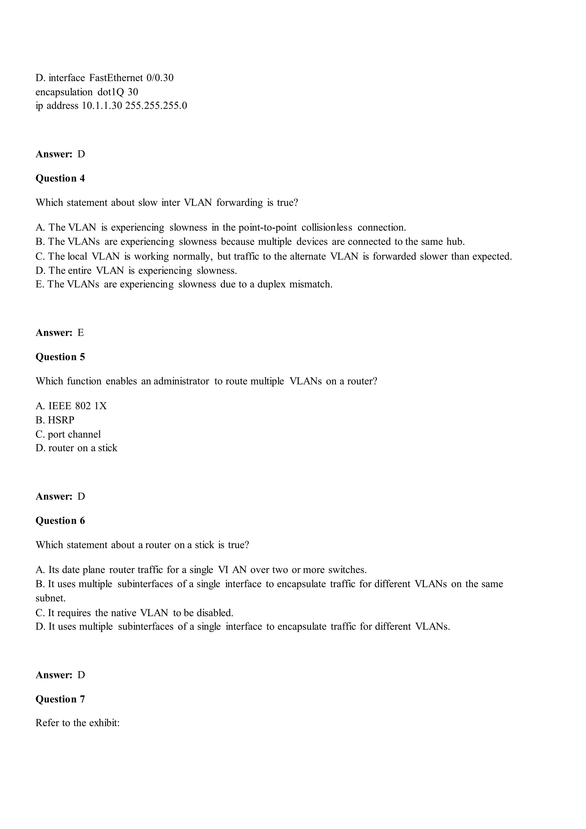 D. interface FastEthernet 0/0.30
encapsulation dot1Q 30
ip address 10.1.1.30 255.255.255.0
Answer: D
Question 4
Which statement about slow inter VLAN forwarding is true?
A. The VLAN is experiencing slowness in the point-to-point collisionless connection.
B. The VLANs are experiencing slowness because multiple devices are connected to the same hub.
C. The local VLAN is working normally, but traffic to the alternate VLAN is forwarded slower than expected.
D. The entire VLAN is experiencing slowness.
E. The VLANs are experiencing slowness due to a duplex mismatch.
Answer: E
Question 5
Which function enables an administrator to route multiple VLANs on a router?
A. IEEE 802 1X
B. HSRP
C. port channel
D. router on a stick
Answer: D
Question 6
Which statement about a router on a stick is true?
A. Its date plane router traffic for a single VI AN over two or more switches.
B. It uses multiple subinterfaces of a single interface to encapsulate traffic for different VLANs on the same
subnet.
C. It requires the native VLAN to be disabled.
D. It uses multiple subinterfaces of a single interface to encapsulate traffic for different VLANs.
Answer: D
Question 7
Refer to the exhibit:
 