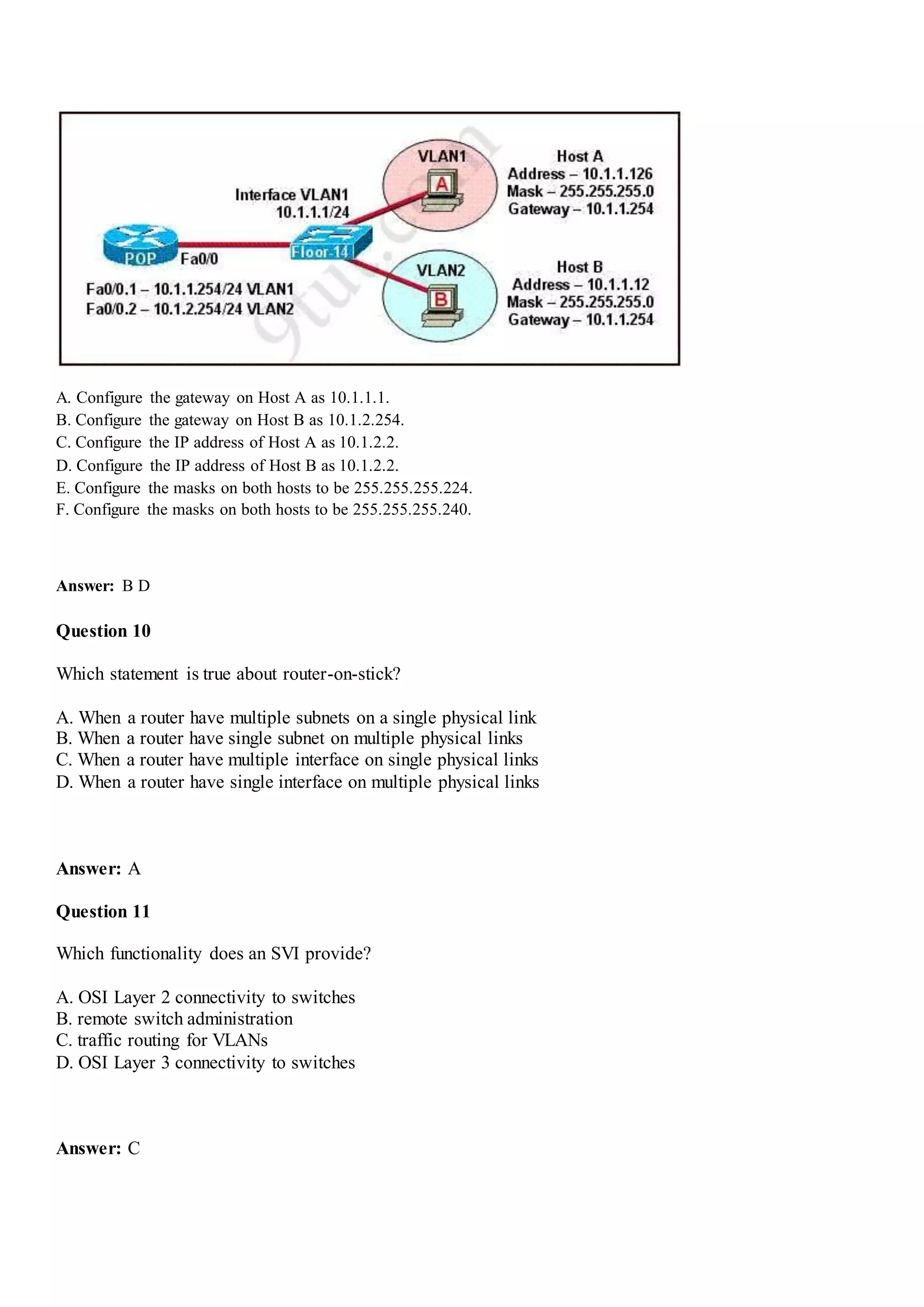 A. Configure the gateway on Host A as 10.1.1.1.
B. Configure the gateway on Host B as 10.1.2.254.
C. Configure the IP address of Host A as 10.1.2.2.
D. Configure the IP address of Host B as 10.1.2.2.
E. Configure the masks on both hosts to be 255.255.255.224.
F. Configure the masks on both hosts to be 255.255.255.240.
Answer: B D
Question 10
Which statement is true about router-on-stick?
A. When a router have multiple subnets on a single physical link
B. When a router have single subnet on multiple physical links
C. When a router have multiple interface on single physical links
D. When a router have single interface on multiple physical links
Answer: A
Question 11
Which functionality does an SVI provide?
A. OSI Layer 2 connectivity to switches
B. remote switch administration
C. traffic routing for VLANs
D. OSI Layer 3 connectivity to switches
Answer: C
 