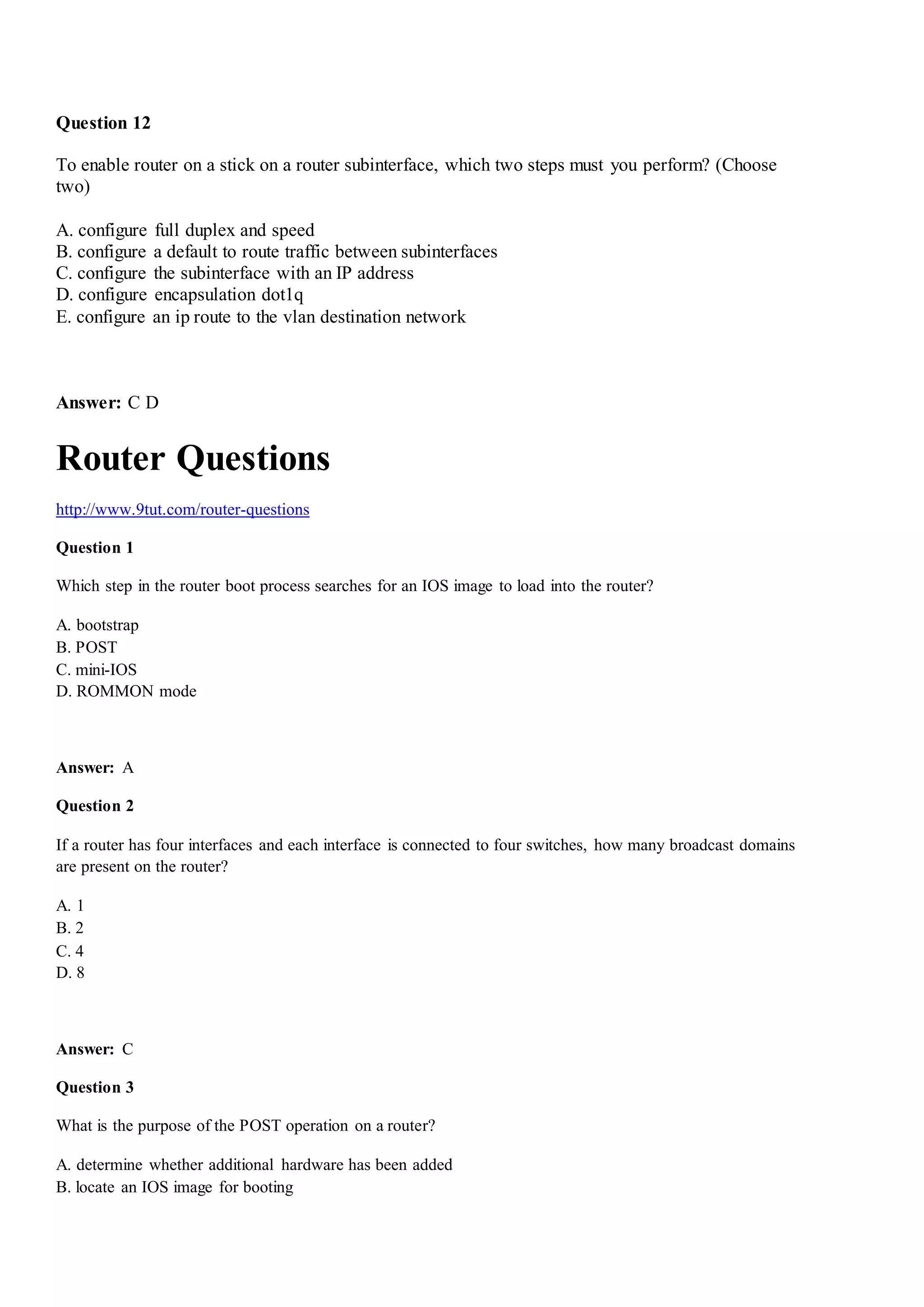Question 12
To enable router on a stick on a router subinterface, which two steps must you perform? (Choose
two)
A. configure full duplex and speed
B. configure a default to route traffic between subinterfaces
C. configure the subinterface with an IP address
D. configure encapsulation dot1q
E. configure an ip route to the vlan destination network
Answer: C D
Router Questions
http://www.9tut.com/router-questions
Question 1
Which step in the router boot process searches for an IOS image to load into the router?
A. bootstrap
B. POST
C. mini-IOS
D. ROMMON mode
Answer: A
Question 2
If a router has four interfaces and each interface is connected to four switches, how many broadcast domains
are present on the router?
A. 1
B. 2
C. 4
D. 8
Answer: C
Question 3
What is the purpose of the POST operation on a router?
A. determine whether additional hardware has been added
B. locate an IOS image for booting
 