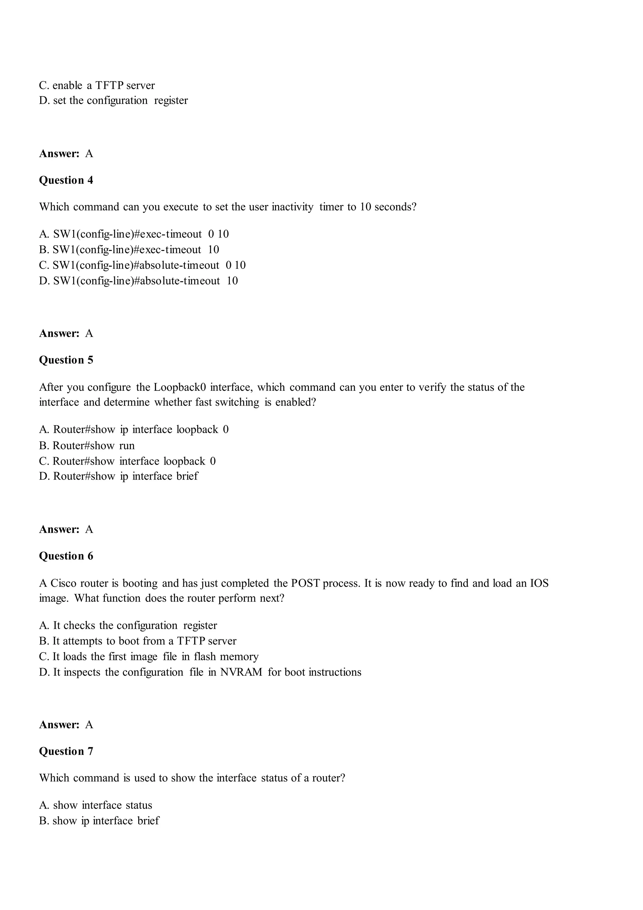 C. enable a TFTP server
D. set the configuration register
Answer: A
Question 4
Which command can you execute to set the user inactivity timer to 10 seconds?
A. SW1(config-line)#exec-timeout 0 10
B. SW1(config-line)#exec-timeout 10
C. SW1(config-line)#absolute-timeout 0 10
D. SW1(config-line)#absolute-timeout 10
Answer: A
Question 5
After you configure the Loopback0 interface, which command can you enter to verify the status of the
interface and determine whether fast switching is enabled?
A. Router#show ip interface loopback 0
B. Router#show run
C. Router#show interface loopback 0
D. Router#show ip interface brief
Answer: A
Question 6
A Cisco router is booting and has just completed the POST process. It is now ready to find and load an IOS
image. What function does the router perform next?
A. It checks the configuration register
B. It attempts to boot from a TFTP server
C. It loads the first image file in flash memory
D. It inspects the configuration file in NVRAM for boot instructions
Answer: A
Question 7
Which command is used to show the interface status of a router?
A. show interface status
B. show ip interface brief
 