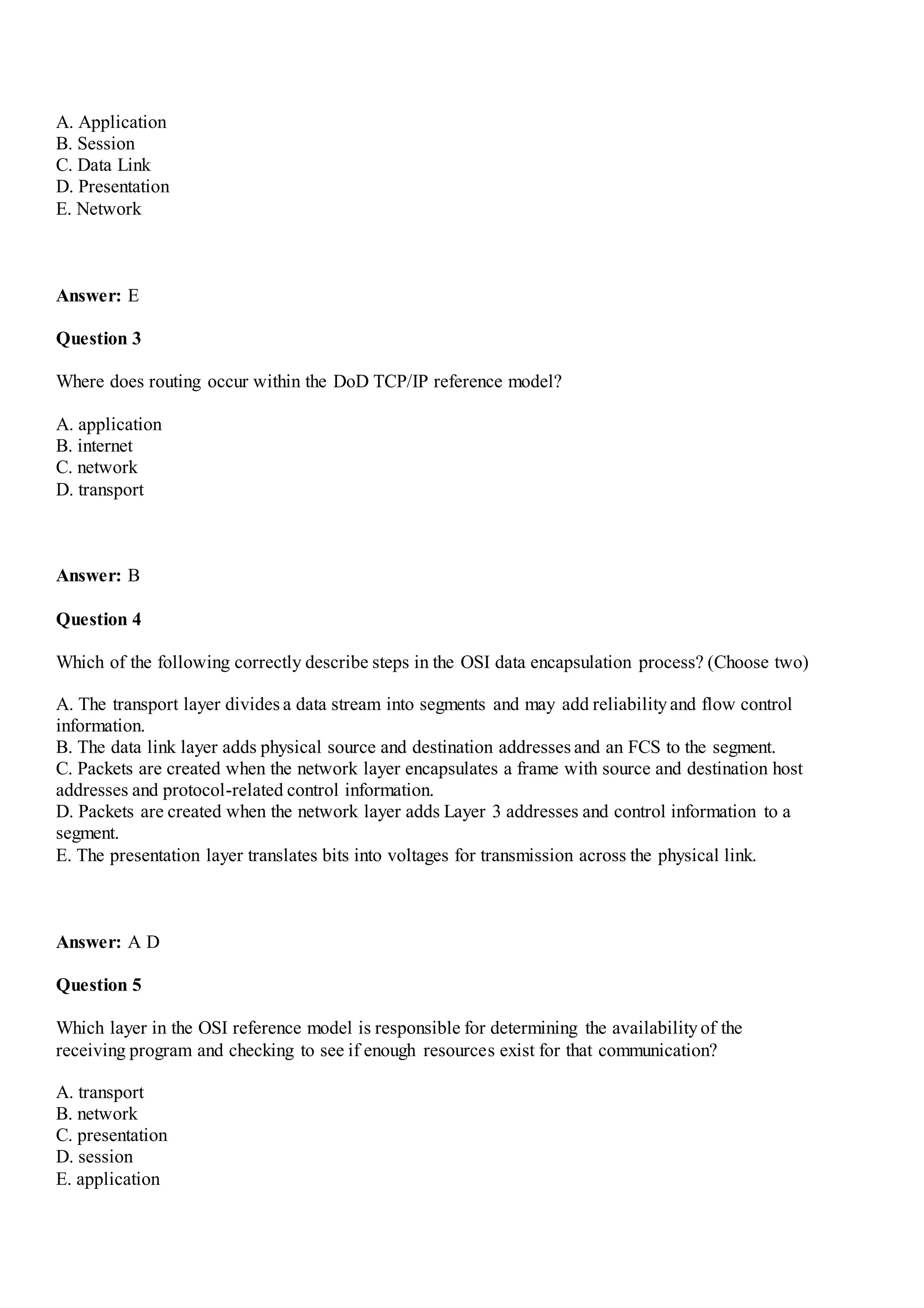A. Application
B. Session
C. Data Link
D. Presentation
E. Network
Answer: E
Question 3
Where does routing occur within the DoD TCP/IP reference model?
A. application
B. internet
C. network
D. transport
Answer: B
Question 4
Which of the following correctly describe steps in the OSI data encapsulation process? (Choose two)
A. The transport layer divides a data stream into segments and may add reliabilityand flow control
information.
B. The data link layer adds physical source and destination addresses and an FCS to the segment.
C. Packets are created when the network layer encapsulates a frame with source and destination host
addresses and protocol-related control information.
D. Packets are created when the network layer adds Layer 3 addresses and control information to a
segment.
E. The presentation layer translates bits into voltages for transmission across the physical link.
Answer: A D
Question 5
Which layer in the OSI reference model is responsible for determining the availabilityof the
receiving program and checking to see if enough resources exist for that communication?
A. transport
B. network
C. presentation
D. session
E. application
 