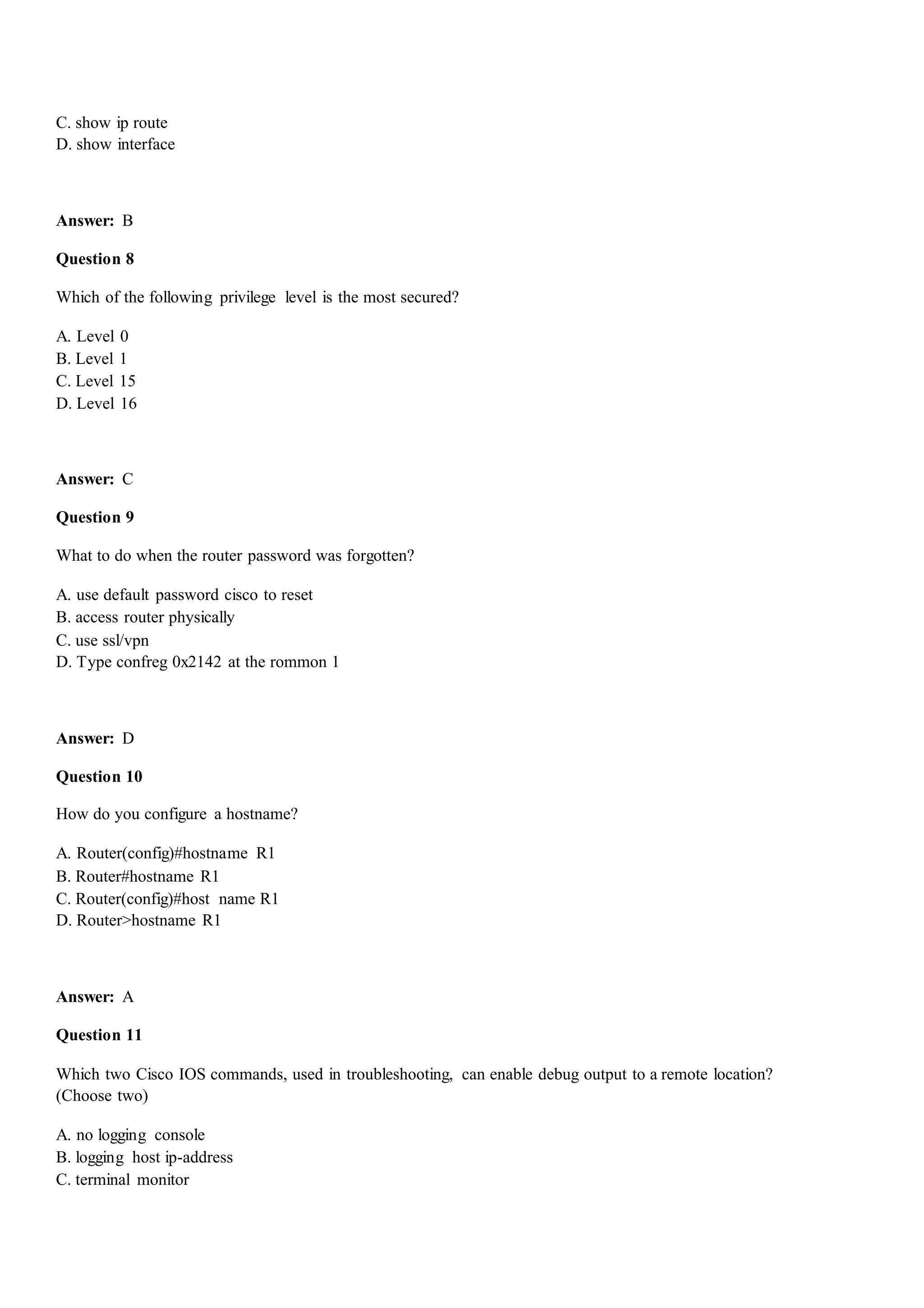 C. show ip route
D. show interface
Answer: B
Question 8
Which of the following privilege level is the most secured?
A. Level 0
B. Level 1
C. Level 15
D. Level 16
Answer: C
Question 9
What to do when the router password was forgotten?
A. use default password cisco to reset
B. access router physically
C. use ssl/vpn
D. Type confreg 0x2142 at the rommon 1
Answer: D
Question 10
How do you configure a hostname?
A. Router(config)#hostname R1
B. Router#hostname R1
C. Router(config)#host name R1
D. Router>hostname R1
Answer: A
Question 11
Which two Cisco IOS commands, used in troubleshooting, can enable debug output to a remote location?
(Choose two)
A. no logging console
B. logging host ip-address
C. terminal monitor
 