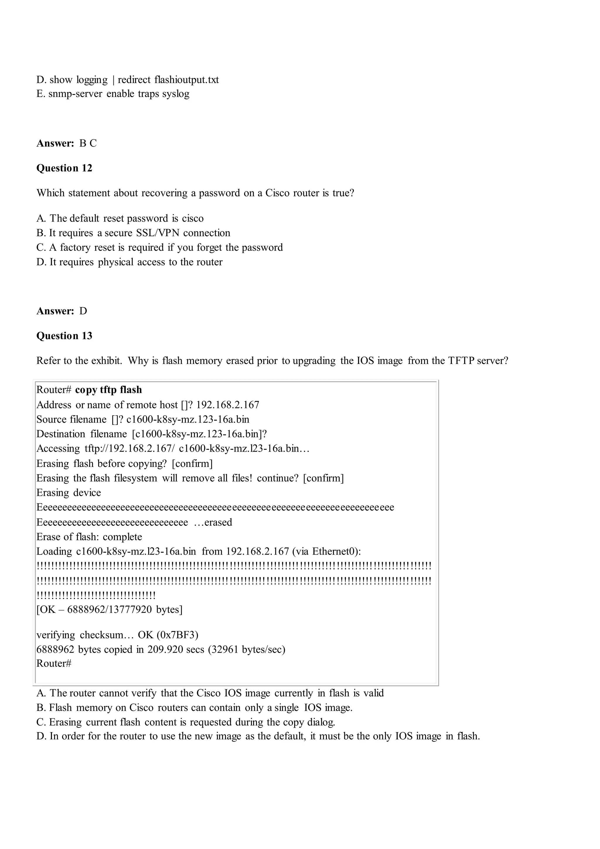 D. show logging | redirect flashioutput.txt
E. snmp-server enable traps syslog
Answer: B C
Question 12
Which statement about recovering a password on a Cisco router is true?
A. The default reset password is cisco
B. It requires a secure SSL/VPN connection
C. A factory reset is required if you forget the password
D. It requires physical access to the router
Answer: D
Question 13
Refer to the exhibit. Why is flash memory erased prior to upgrading the IOS image from the TFTP server?
Router# copy tftp flash
Address or name of remote host []? 192.168.2.167
Source filename []? c1600-k8sy-mz.123-16a.bin
Destination filename [c1600-k8sy-mz.123-16a.bin]?
Accessing tftp://192.168.2.167/ c1600-k8sy-mz.l23-16a.bin…
Erasing flash before copying? [confirm]
Erasing the flash filesystem will remove all files! continue? [confirm]
Erasing device
Eeeeeeeeeeeeeeeeeeeeeeeeeeeeeeeeeeeeeeeeeeeeeeeeeeeeeeeeeeeeeeeeeeeeeeeee
Eeeeeeeeeeeeeeeeeeeeeeeeeeeeeee …erased
Erase of flash: complete
Loading c1600-k8sy-mz.l23-16a.bin from 192.168.2.167 (via Ethernet0):
!!!!!!!!!!!!!!!!!!!!!!!!!!!!!!!!!!!!!!!!!!!!!!!!!!!!!!!!!!!!!!!!!!!!!!!!!!!!!!!!!!!!!!!!!!!!!!!!!!!!!!!!!!!!
!!!!!!!!!!!!!!!!!!!!!!!!!!!!!!!!!!!!!!!!!!!!!!!!!!!!!!!!!!!!!!!!!!!!!!!!!!!!!!!!!!!!!!!!!!!!!!!!!!!!!!!!!!!!
!!!!!!!!!!!!!!!!!!!!!!!!!!!!!!!!!
[OK – 6888962/13777920 bytes]
verifying checksum… OK (0x7BF3)
6888962 bytes copied in 209.920 secs (32961 bytes/sec)
Router#
A. The router cannot verify that the Cisco IOS image currently in flash is valid
B. Flash memory on Cisco routers can contain only a single IOS image.
C. Erasing current flash content is requested during the copy dialog.
D. In order for the router to use the new image as the default, it must be the only IOS image in flash.
 