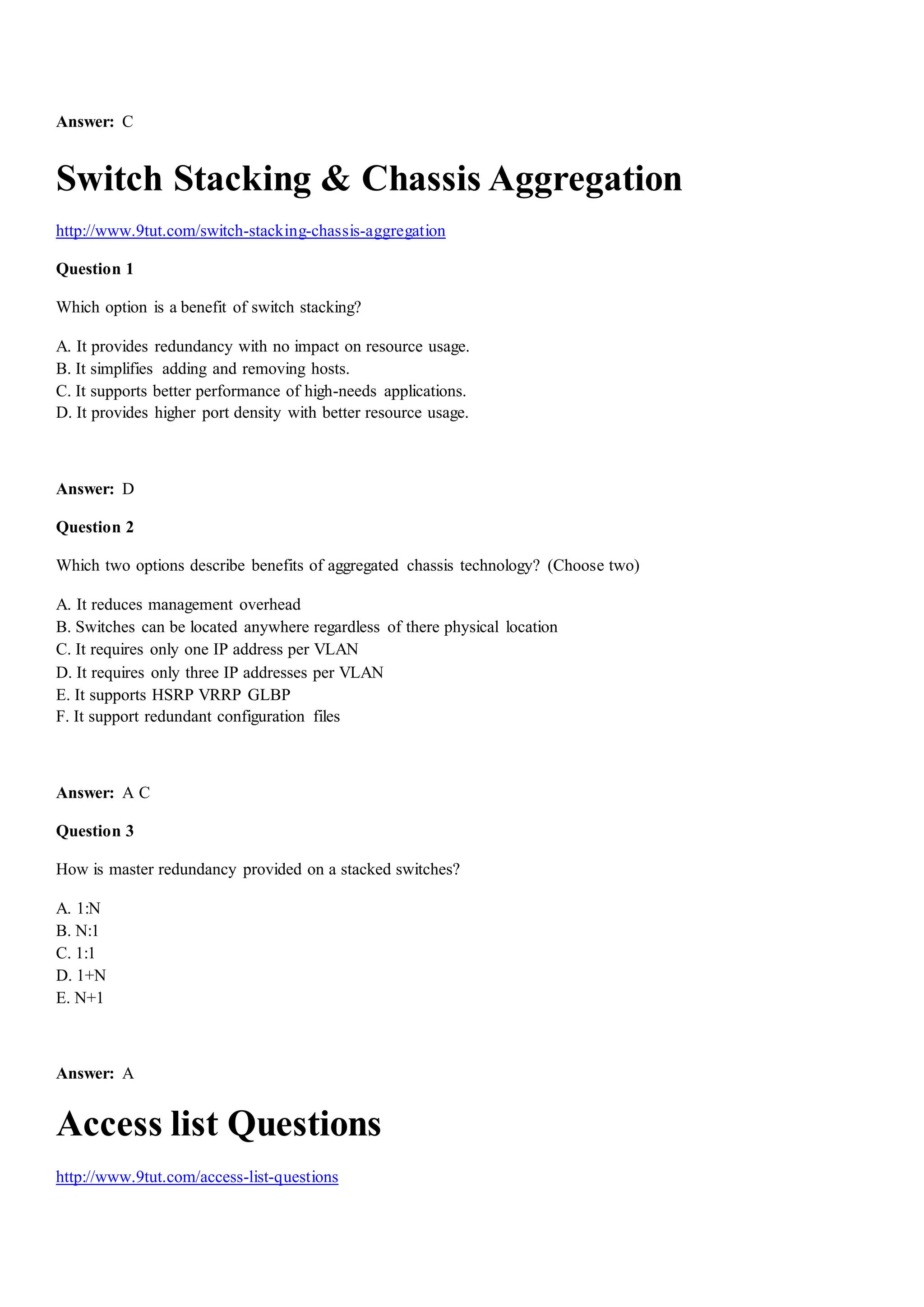 Answer: C
Switch Stacking & Chassis Aggregation
http://www.9tut.com/switch-stacking-chassis-aggregation
Question 1
Which option is a benefit of switch stacking?
A. It provides redundancy with no impact on resource usage.
B. It simplifies adding and removing hosts.
C. It supports better performance of high-needs applications.
D. It provides higher port density with better resource usage.
Answer: D
Question 2
Which two options describe benefits of aggregated chassis technology? (Choose two)
A. It reduces management overhead
B. Switches can be located anywhere regardless of there physical location
C. It requires only one IP address per VLAN
D. It requires only three IP addresses per VLAN
E. It supports HSRP VRRP GLBP
F. It support redundant configuration files
Answer: A C
Question 3
How is master redundancy provided on a stacked switches?
A. 1:N
B. N:1
C. 1:1
D. 1+N
E. N+1
Answer: A
Access list Questions
http://www.9tut.com/access-list-questions
 