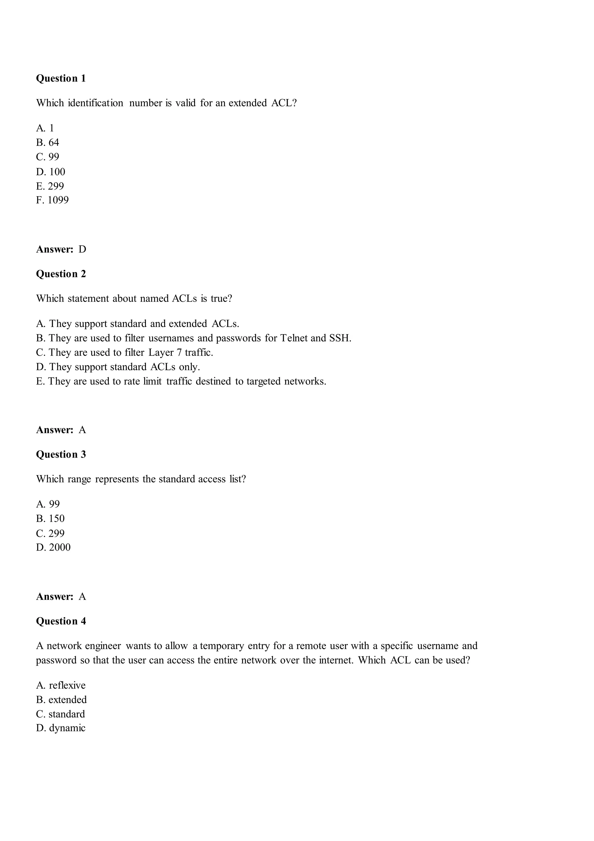 Question 1
Which identification number is valid for an extended ACL?
A. 1
B. 64
C. 99
D. 100
E. 299
F. 1099
Answer: D
Question 2
Which statement about named ACLs is true?
A. They support standard and extended ACLs.
B. They are used to filter usernames and passwords for Telnet and SSH.
C. They are used to filter Layer 7 traffic.
D. They support standard ACLs only.
E. They are used to rate limit traffic destined to targeted networks.
Answer: A
Question 3
Which range represents the standard access list?
A. 99
B. 150
C. 299
D. 2000
Answer: A
Question 4
A network engineer wants to allow a temporary entry for a remote user with a specific username and
password so that the user can access the entire network over the internet. Which ACL can be used?
A. reflexive
B. extended
C. standard
D. dynamic
 