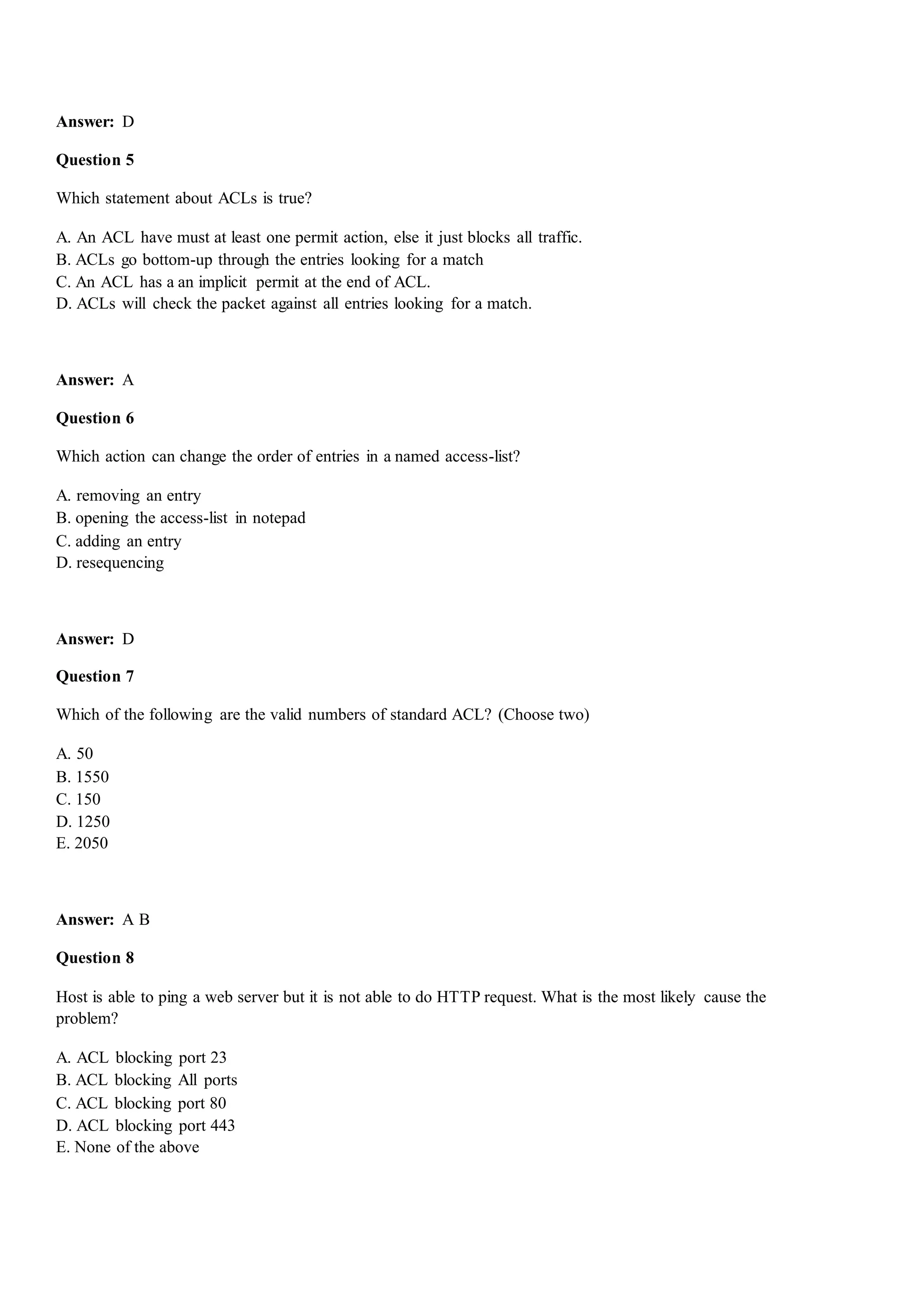 Answer: D
Question 5
Which statement about ACLs is true?
A. An ACL have must at least one permit action, else it just blocks all traffic.
B. ACLs go bottom-up through the entries looking for a match
C. An ACL has a an implicit permit at the end of ACL.
D. ACLs will check the packet against all entries looking for a match.
Answer: A
Question 6
Which action can change the order of entries in a named access-list?
A. removing an entry
B. opening the access-list in notepad
C. adding an entry
D. resequencing
Answer: D
Question 7
Which of the following are the valid numbers of standard ACL? (Choose two)
A. 50
B. 1550
C. 150
D. 1250
E. 2050
Answer: A B
Question 8
Host is able to ping a web server but it is not able to do HTTP request. What is the most likely cause the
problem?
A. ACL blocking port 23
B. ACL blocking All ports
C. ACL blocking port 80
D. ACL blocking port 443
E. None of the above
 